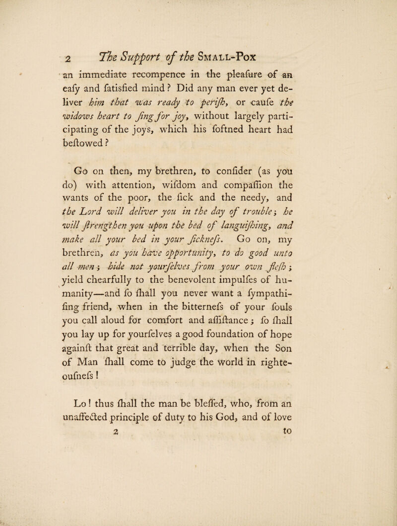 an immediate recompence in the pleafure of an eafy and fatisfied mind ? Did any man ever yet de¬ liver him that was ready to perifhy or caufe the widows heart to Jing for joy, without largely parti¬ cipating of the joys, which his foftned heart had bellowed ? Go on then, my brethren, to confider (as you do) with attention, wifdom and compaffion the wants of the poor, the^fick and the needy, and the Lord will deliver you in the day of trouble; he will frengthen you upon the bed of la?iguijhingy and ?nake all your bed in your fcknefs. Go on, my brethren, as you have opportunity, to do good unto all men; hide not yourfelves from your own flejh ; yield chearfully to the benevolent impulfes of hu¬ manity—and fo (hall you never want a fympathi- (ing friend, when in the bitternefs of your fouls you call aloud for comfort and affiftance; fo (hall you lay up for yourfelves a good foundation of hope againft that great and terrible day, when the Son of Man (hall come to judge the world in righte- oufnefs! Lo! thus (hall the man be bleffed, who, from an unaffe&ed principle of duty to his God, and of love 2 ' to