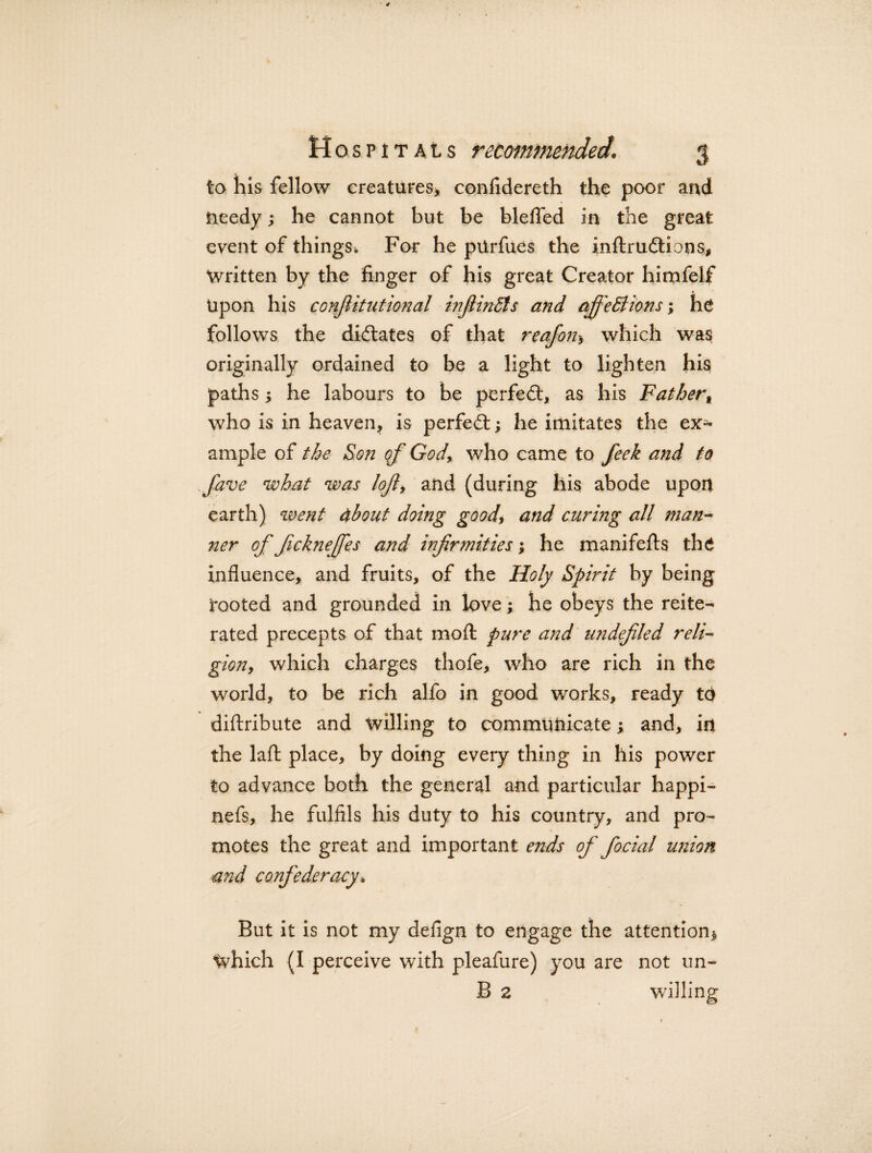 to his fellow creatures* confidereth the poor and needy; he cannot but be bleffed in the great event of things^ For he piirfues the inftru&ions, Written by the finger of his great Creator himfelf Upon his confiitutional inflinCls and qffeCtions; he follows the dictates of that reafon* which was originally ordained to be a light to lighten his paths; he labours to be perfe£t, as his Fatherf who is in heaven, is perfect; he imitates the ex¬ ample of the Son of God, who came to feek and to ffave what was loft, and (during his abode upon earth) went about doing good, and curing all man- ner of fickneffes and infirmities; he manifefts the influence, and fruits, of the Holy Spirit by being tooted and grounded in love; he obeys the reite¬ rated precepts of that moft pure and undefiled reli¬ gion, which charges thofe, who are rich in the world, to be rich alfo in good works, ready td diftribute and willing to communicate; and, in the laft place, by doing every thing in his power to advance both the general and particular happi- nefs, he fulfils his duty to his country, and pro¬ motes the great and important ends of fiocial union and confederacy. But it is not my defign to engage the attention* Which (I perceive with pleafure) you are not un- B 2 willing