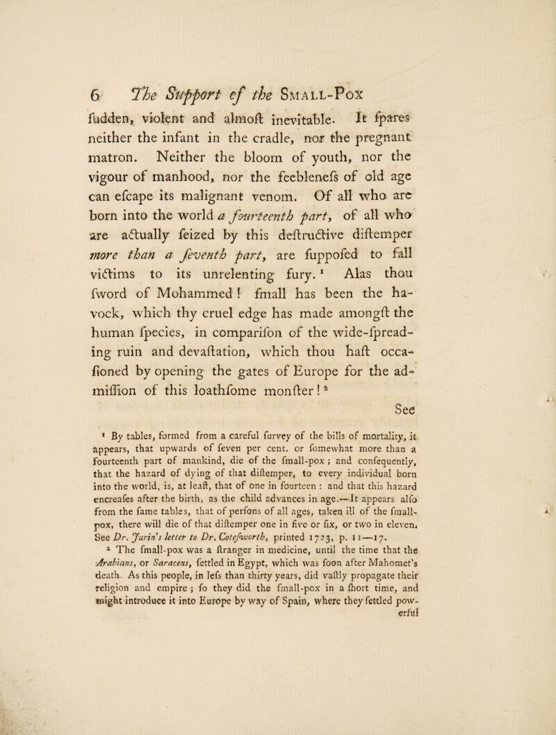 fudden, violent and alrnoft inevitable. It fpares neither the infant in the cradle, nor the pregnant matron. Neither the bloom of youth, nor the vigour of manhood, nor the feeblenefs of old age can efcape its malignant venom. Of all who are born into the world a fourteenth party of all who are actually feized by this deftrudtive diftemper more than a feventh party are fuppofed to fall victims to its unrelenting fury.1 Alas thou fword of Mohammed ! fmall has been the ha- vock, which thy cruel edge has made amongft the human fpecies, in companion of the wide-fpread- ing ruin and devastation, which thou haft occa-* ftoned by opening the gates of Europe for the ad-* million of this loathfome monfter!4 See 1 By tables, formed From a careful furvey of the bills of mortality, it appears, that upwards of feven per cent, or fomewhat more than a fourteenth part of mankind, die of the fmall-pox ; and confequently, that the hazard of dying of that diftemper, to every individual born into the world, is, at leaft, that of one in fourteen : and that this hazard encreafes after the birth, as the child advances in age.—It appears alfo from the fame tables, that of perfons of all ages, taken ill of the fmall- pox, there will die of that diftemper one in five or fix, or two in eleven* See Dr. Jurin s letter to Dr. Cotefivorth, printed 1723, p. I 1 —17. z The fmall-pox was a ftranger in medicine, until the time that the -Arabians, or Saracens, fettled in Egypt, which was foon after Mahomet’s death. As this people, in lefs than thirty years, did vaftly propagate their -religion and empire ; fo they did the fmall-pox in a Ihort time, and might introduce it into Europe by way of Spain, where they fettled pow¬ erful