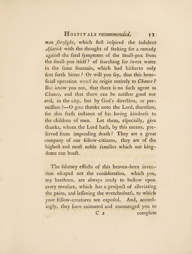 man forefight, which firft infpired the indolent .AJiatick with the thought of feeking for a remedy againft the fatal fymptoms of the fmall-pox from the fmall-pox itfelf ? of fearching for Iweet water in the fame fountain, which had hitherto only fent forth bitter ? Or will you fay, that this bene¬ ficial operation owed its origin entirely to Chance ? But know you not, that there is no fuch agent as Chance, and that there can be neither good nor evil, in the city, but by God's direction, or per- miflion ?—O give thanks unto the Lord, therefore, for this frefii infiance of his loving kindnefs to the children of men. Let them, efpecially, give thanks, whom the Lord hath, by this means, pre- ferved from impending death! They are a great company of our fellow-citizens, they are of the higheft and moft noble families which our king¬ doms can boafL The falutary effedts of this heaven-born inven¬ tion efcaped not the confideration., which you, my brethren, are always ready to befiow upon every meafure, which has a profpedt of alleviating the pains, and lefiening the wretchednefs, to which your fellow-creatures are expofed. And, accord¬ ingly, they have animated and encouraged you to