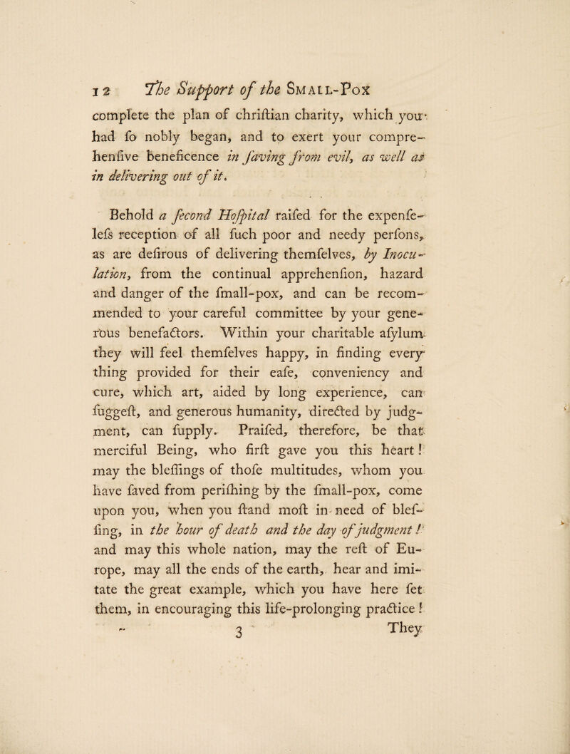 complete the plan of chriftian charily, which you* had fo nobly began, and to exert your compre-* henlive beneficence in faving from evil, as well as in delivering out of it. Behold a fecond Hofpital raifed for the expenfe- lefs reception of all fuch poor and needy perfons^ as are defirous of delivering themfelves, by Inocn~~ lation, from the continual apprehenfion, hazard and danger of the fmall-pox, and can be recom¬ mended to your careful committee by your gene¬ rous benefactors. Within your charitable afylum they will feel themfelves happy, in finding every¬ thing provided for their eafe, conveniency and cure, which art, aided by long experience, can fugged:, and generous humanity, directed by judg¬ ment, can fupply. Praifed, therefore, be that merciful Being, who fir ft gave you this heart! may the bleffings of thofe multitudes, whom you have faved from perifhing by the fmall-pox, come upon you, when you Hand mo ft in need of blef- ling, in the hour of death and the day of judgment /’ and may this whole nation, may the reft of Eu¬ rope, may all the ends of the earth, hear and imi¬ tate the great example, which you have here fet them, in encouraging this life-prolonging practice ? 3' They