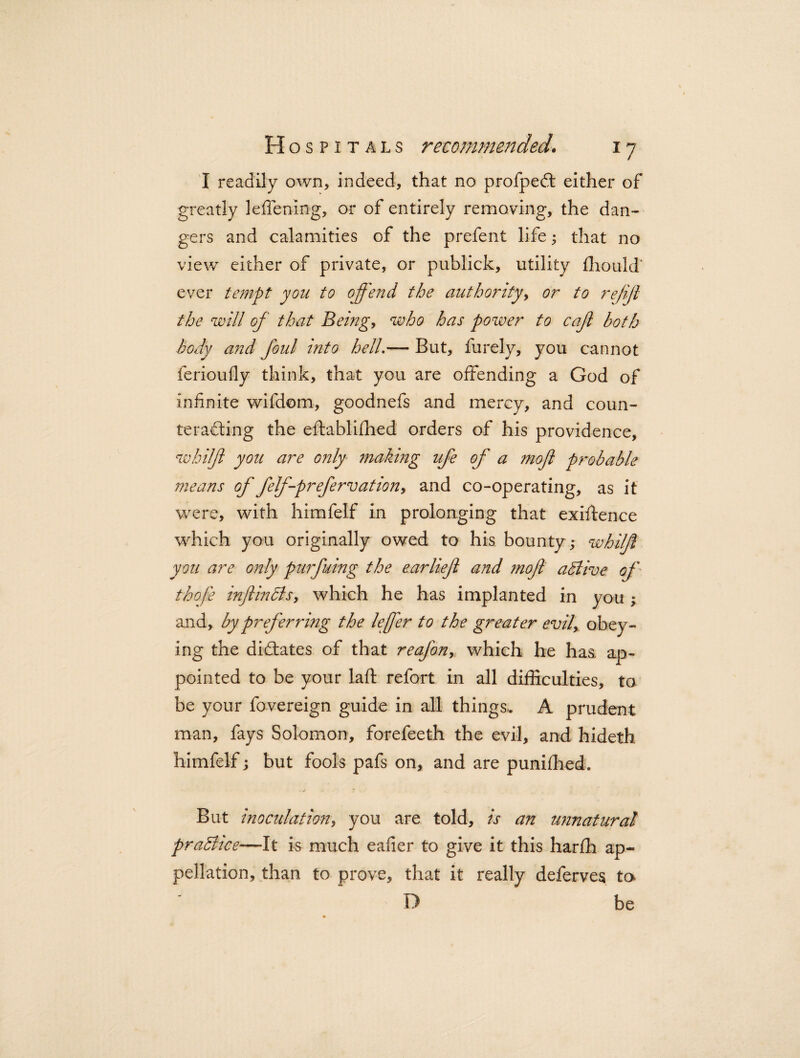 I readily own, indeed, that no profpedt either of greatly leffenlng, or of entirely removing, the dan¬ gers and calamities of the prefent life; that no view either of private, or publick, utility fhould* ever tempt you to offend the authority, or to re/ijl the will of that Being, who has power to caft both body and foul into bell.— But, furely, you cannot ferioufly think, that you are offending a God of infinite wifdom, goodnefs and mercy, and coun- terafting the eftablifhed orders of his providence, whilfl you are only making ufe of a moft probable means of felffprefervation, and co-operating, as it were, with himfelf in prolonging that existence which you originally owed to his bounty; whilfl you are only purfuing the ear lief and moft active of thofe inftincls, which he has implanted in you ; and, by preferring the leffer to the greater evil, obey¬ ing the dictates of that reafon, which he has ap¬ pointed to be your laft refort in all difficulties, to be your fovereign guide in all things, A prudent man, fays Solomon, forefeeth the evil, and hideth himfelf; but fools pafs on, and are punifhed. But inoculation, you are told, is an unnatural pradhce—It is much eafier to give it this harfh ap¬ pellation, than to prove, that it really deferves ta D be