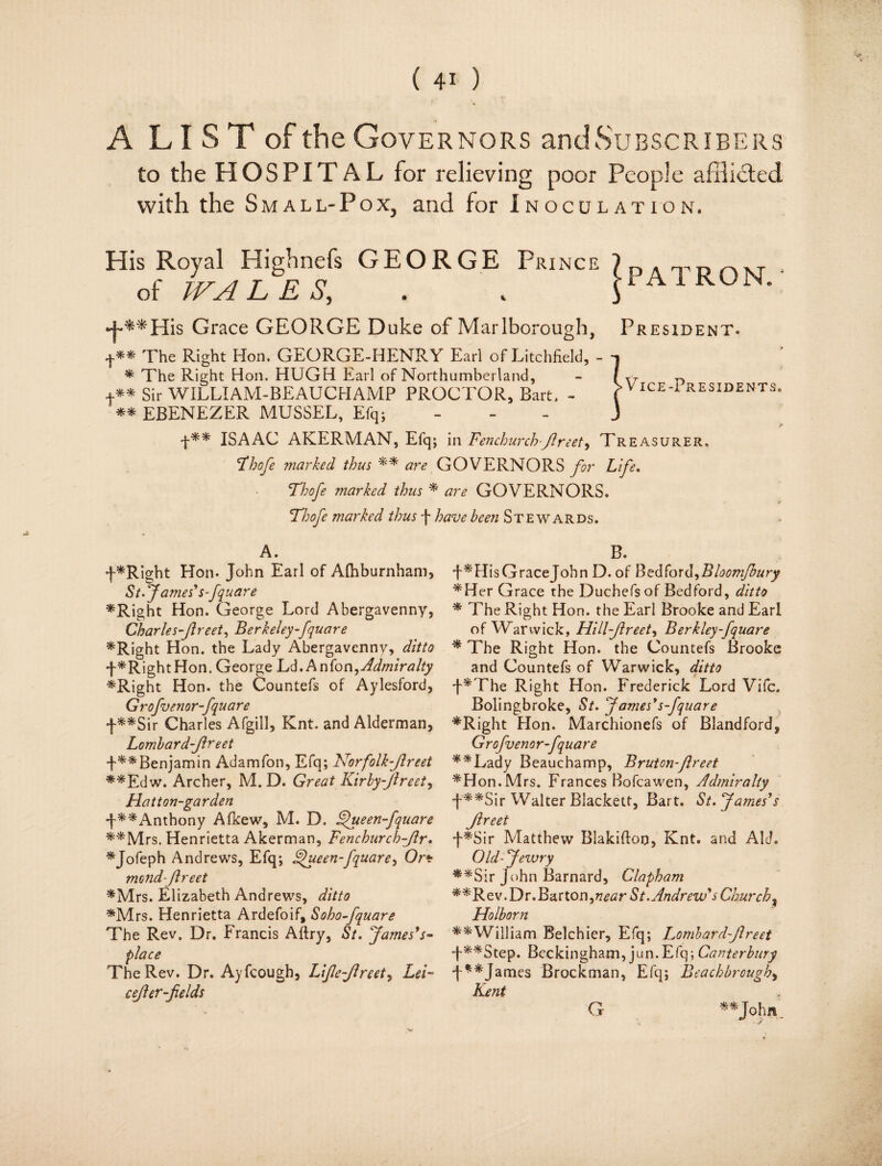 v* U A LIST of the Gov ernors and Subscribers to the HOSPITAL for relieving poor People afflicted with the Small-Pox, and for Inoculation. His Royal Highnefs GEORGE Prince 7 n a , t of WALES, . . JPA1RON Grace GEORGE Duke of Marlborough, President. The Right Hon. GEORGE-HENRY Earl of Litchfield, - * The Right Hon. HUGH Earl of Northumberland, +** Sir WILLIAM-BEAUCHAMP PROCTOR, Bart. - ** EBENEZER MUSSEL, Efq; f** ISAAC AKERMAN, Efq; in Fenchurch-flreet^ Treasurer. Fhofe marked thus ** are GOVERNORS for Life. Thofe ?narked thus * are GOVERNORS. Thofe marked thus f have been Stewards. |> Vice -Presidents. A. f*Right Hon. John Earl of Afhburnham, St. fames'S'fquare *Right Hon. George Lord Abergavenny, Charles-Jireet, Berkeley fquare *Right Hon. the Lady Abergavenny, ditto ^RightHon. George Ld. Anfon^Admiralty *Right Hon. the Countefs of Aylesford, G rofvenor-fquare •f-**Sir Charles Afgill, Knt. and Alderman, Lombard-Jlreet f^^Benjamin Adamfon, Efq; Norfolk-Jlreet **Edw. Archer, M. D. Great Kirby flreet, Hatt on-gar den J**Anthony Afkew, M. D. FJueen fquare **Mrs. Henrietta Akerman, Fenchurchflr. *Jofeph Andrews, Efq; Kfueen-fquare, Or* mond-Jlreet *Mrs. Elizabeth Andrews, ditto *Mrs. Henrietta Ardefoif, Soho fquare The Rev. Dr. Francis Aftry, St. James’s- place The Rev. Dr. Ayfcough, Life-Jlreet, Lei- cejler-fields B. •f *HisGraceJohn D. of Bedfoxd^Bloom/bury * Her Grace the Duchefs of Bedford, ditto * The Right Hon. the Earl Brooke and Earl of Warwick, Hillfireet, Berkley fquare * The Right Hon. the Countefs Brooke and Countefs of Warwick, ditto J*The Right Hon. Frederick Lord Vifc. Bolingbroke, St. James’s fquare *Right Hon. Marchionefs of Blandford, Grofvenor-fquare **Lady Beauchamp, Bruton-flreet *Hon. Mrs. Frances Bofcawen, Admiralty f**Sir Walter Blackett, Bart. St. James’s flreet f*Sir Matthew Blakifion, Knt. and Aid. Old-Jewry **Sir John Barnard, Clapham **Rev. Dr. Barton,near St. Andrew’s Churchy Holborn **William Belchier, Efq; Lombard-Jlreet •f**Step. Beckingham, jun.Efq; Canterbury f**James Brockman, Efq; Beachbrough, Kent G **J°hn.