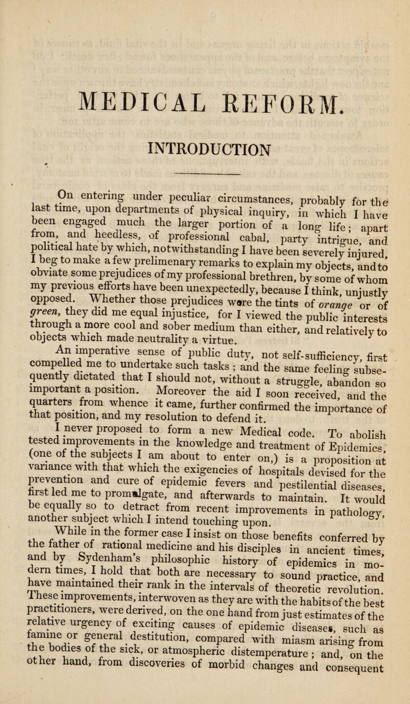 MEDICAL REFORM. INTRODUCTION On entering under peculiar circumstances, probably for the last time, upon departments of physical inquiry, in which I have been engaged much the larger portion of a long life; apart from, and heedless, of professional cabal, party intrigue, and political hate by which, notwithstanding I have been severely injured I beg to make a few prelimenary remarks to explain my objects, and to obviate some prejudices of my professional brethren, by some of whom my previous efforts have been unexpectedly, because I think, unjustly opposed Whether those prejudices were the tints of oranqe or of green, they did me equal injustice, for I viewed the public interests through a more cool and sober medium than either, and relatively to objects which made neutrality a virtue. J An imperative sense of public duty, not self-sufficiency, first compelled me to undertake such tasks ; and the same feeling- subse¬ quently dictated that I should not, without a struggle, abandon so important a position. Moreover the aid I soon received, and the quarters from whence it came, further confirmed the importance of that position, and my resolution to defend it. I never proposed to form a new Medical code. To abolish tested improvements m the knowledge and treatment of Epidemics (one of the subjects I am about to enter on,) is a proposition at variance with that which the exigencies of hospitals devised for the prevention and cure of epidemic fevers and pestilential diseases, first led me to prommlgate, and afterwards to maintain. It would 7v° 1° ridetvaTC- fr0n? recei^ imProvements in pathology, another subject which I intend touching upon. ^Y^de *n former case I insist on those benefits conferred by the father of rational medicine and his disciples in ancient times, and by Sydenham s philosophic history of epidemics in mo¬ dern times I hold that both are necessary to sound practice, and have maintained their rank m the intervals of theoretic revolution. These improvements, interwoven as they are with the habits of the best practitioners, were derived, on the one hand from just estimates of the relative urgency of exciting causes of epidemic disease*, such as famine or general. destitution, compared with miasm arising from e bodies of the sick, or atmospheric distemperature ; and, on the other hand, from discoveries of morbid changes and consequent