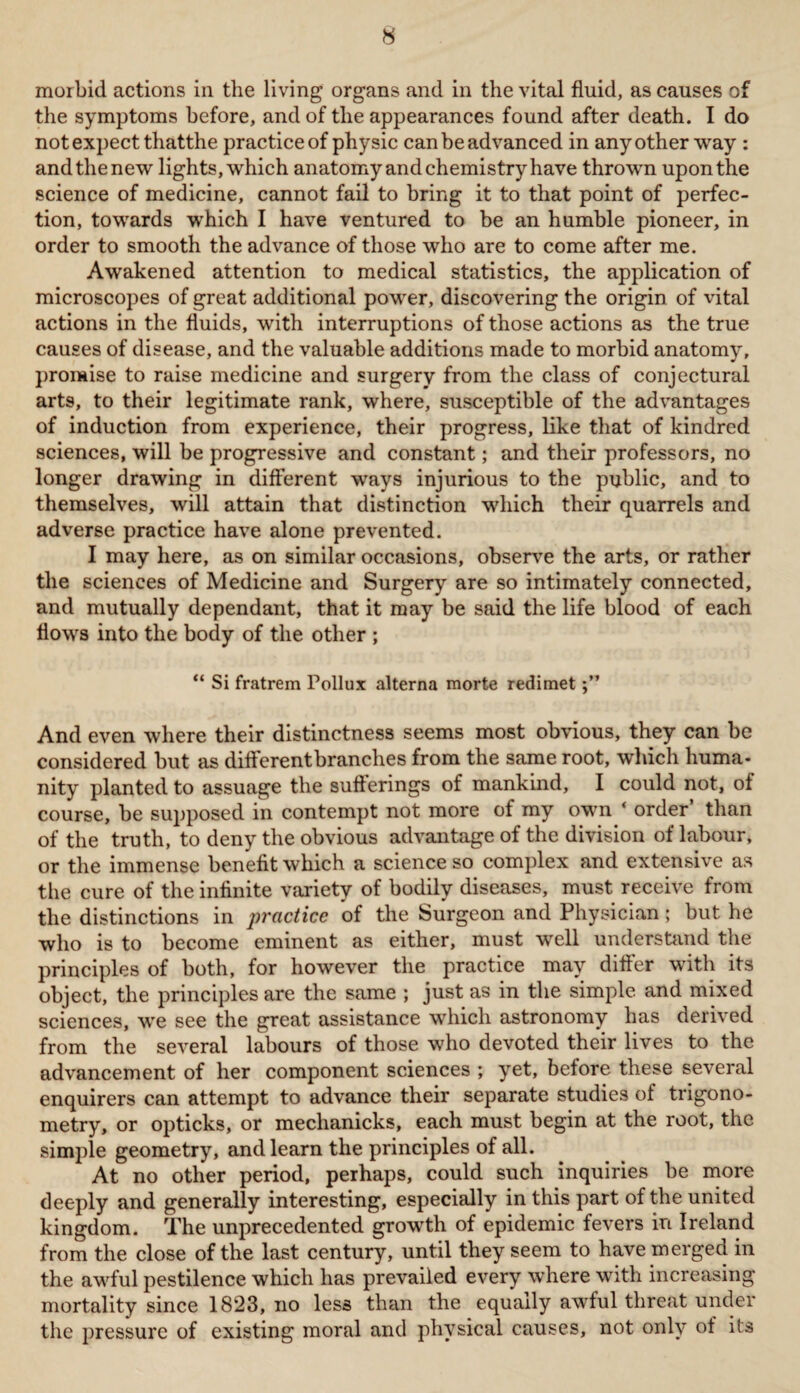 morbid actions in the living organs and in the vital fluid, as causes of the symptoms before, and of the appearances found after death. I do not expect thatthe practice of physic can be advanced in any other way : and the new lights, which anatomy and chemistry have thrown upon the science of medicine, cannot fail to bring it to that point of perfec¬ tion, towards which I have ventured to be an humble pioneer, in order to smooth the advance of those who are to come after me. Awakened attention to medical statistics, the application of microscopes of great additional power, discovering the origin of vital actions in the fluids, with interruptions of those actions as the true causes of disease, and the valuable additions made to morbid anatomy, promise to raise medicine and surgery from the class of conjectural arts, to their legitimate rank, where, susceptible of the advantages of induction from experience, their progress, like that of kindred sciences, will be progressive and constant; and their professors, no longer drawing in different ways injurious to the public, and to themselves, will attain that distinction which their quarrels and adverse practice have alone prevented. I may here, as on similar occasions, observe the arts, or rather the sciences of Medicine and Surgery are so intimately connected, and mutually dependant, that it may be said the life blood of each flows into the body of the other ; “ Si fratrem Pollux alterna morte redimet And even where their distinctness seems most obvious, they can be considered but as different branches from the same root, which huma¬ nity planted to assuage the sufferings of mankind, I could not, of course, be supposed in contempt not more of my own ‘ order than of the truth, to deny the obvious advantage of the division of labour, or the immense benefit which a science so complex and extensive as the cure of the infinite variety of bodily diseases, must receive from the distinctions in practice of the Surgeon and Physician; but he who is to become eminent as either, must well understand the principles of both, for however the practice may differ with its object, the principles are the same ; just as in the simple and mixed sciences, we see the great assistance which astronomy has derived from the several labours of those who devoted their lives to the advancement of her component sciences ; yet, before these several enquirers can attempt to advance their separate studies of trigono¬ metry, or opticks, or meclianicks, each must begin at the root, the simple geometry, and learn the principles of all. At no other period, perhaps, could such inquiries be more deeply and generally interesting, especially in this part of the united kingdom. The unprecedented growth of epidemic fevers in Ireland from the close of the last century, until they seem to have merged in the awful pestilence which has prevailed every where with increasing mortality since 1823, no less than the equally awful threat under the pressure of existing moral and physical causes, not only of its
