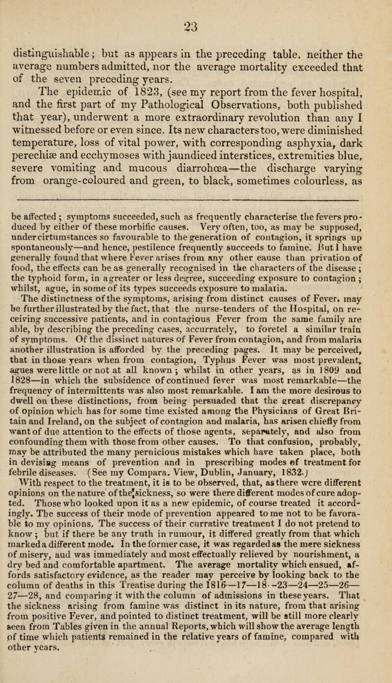 distinguishable; but as appears in the preceding table, neither the average numbers admitted, nor the average mortality exceeded that of the seven preceding years. The epidemic of 1823, (see my report from the fever hospital, and the first part of my Pathological Observations, both published that year), underwent a more extraordinary revolution than any I witnessed before or even since. Its new characters too, were diminished temperature, loss of vital power, with corresponding asphyxia, dark perechise and ecchymoses with jaundiced interstices, extremities blue, severe vomiting and mucous diarrohoea—the discharge varying from orange-coloured and green, to black, sometimes colourless, as be affected ; symptoms succeeded, such as frequently characterise the fevers pro¬ duced by either of these morbific causes. Very often, too, as may be supposed, under cirtumstances so favourable to the generation of contagion, it springs up spontaneously—and hence, pestilence frequently succeeds to famine. But 1 have generally found that where Fever arises from any other eause than privation of food, the effects can be as generally recognised in the characters of the disease ; the typhoid form, in a greater or less degree, succeeding exposure to contagion ; whilst, ague, in some of its types succeeds exposure to malaiia. The distinctness of the symptoms, arising from distinct causes of Fever, may be further illustrated by the fact, that the nurse-tenders of the Hospital, on re¬ ceiving successive patients, and in contagious Fever from the same family are able, by describing the preceding cases, accurrately, to foretel a similar train of symptoms. Of the dissinct natures of Fever from contagion, and from malaria another illustration is afforded by the preceding pages. It may be perceived, that in those years when from contagion, Typhus Fever was most prevalent, agues were little or not at all known ; whilst in other years, as in 1809 and 1828—in which the subsidence of continued fever was most remarkable—the frequency of intermittents was also most remarkable. I am the more desirous to dwell on these distinctions, from being persuaded that the great discrepancy of opinion which has for some time existed among the Physicians of Great Bri¬ tain and Ireland, on the subject of contagion and malaria, has arisen chiefly from want of due attention to the effects of those agents, separately, and also from confounding them with those from other causes. To that confusion, probably, may be attributed the many pernicious mistakes which have taken place, both in devising means of prevention and in prescribing modes of treatment for febrile diseases. (See my Compara. View, Dublin, January, 1832.J With respect to the treatment, it is to be observed, that, as there were different opinions on the nature of thejsickness, so were there different modes of cure adop¬ ted. Those who looked upon it as a new epidemic, of course treated it accord¬ ingly. The success of their mode of prevention appeared to me not to be favora¬ ble to my opinions. The success of their currative treatment I do not pretend to know ; but if there be any truth in rumour, it differed greatly from that which marked a different mode. In the former case, it was regarded as the mere sickness of misery, aud was immediately and most effectually relieved by nourishment, a dry bed and comfortable apartment. The average mortality which ensued, af¬ fords satisfactory evidence, as the reader may perceive by looking back to the column of deaths in this Treatise during the 1816—17—18-23—24—25—26— 27—28, and comparing it with the column of admissions in these years. That the sickness arising from famine was distinct in its nature, from that arising from positive Fever, and pointed to distinct treatment, will be still more clearly seen from Tables given in the annual Reports, which will show the average length pf time which patients remained in the relative years of famine, compared with other years.