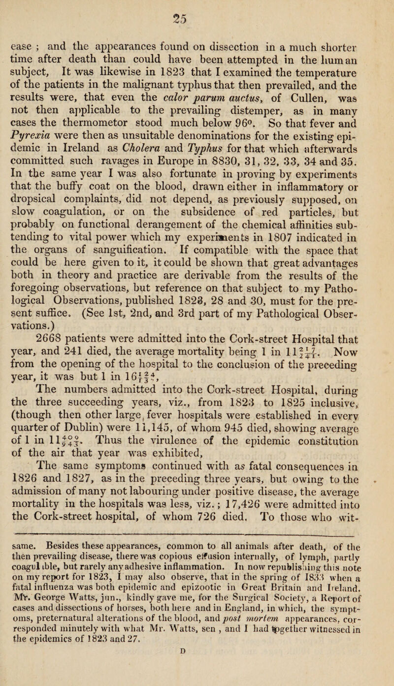 ease ; and the appearances found on dissection in a much shorter time after death than could have been attempted in the hum an subject. It was likewise in 1823 that I examined the temperature of the patients in the malignant typhus that then prevailed, and the results were, that even the calor parum ductus, of Cullen, was not then applicable to the prevailing distemper, as in many cases the thermometor stood much below 96°. So that fever and Pyrexia were then as unsuitable denominations for the existing epi¬ demic in Ireland as Cholera and Typhus for that which afterwards committed such ravages in Europe in 8830, 31, 32, 33, 34 and 35. In the same year I was also fortunate in proving by experiments that the buffy coat on the blood, drawn either in inflammatory or dropsical complaints, did not depend, as previously supposed, on slow coagulation, or on the subsidence of red particles, but probably on functional derangement of the chemical affinities sub¬ tending to vital power which my experiments in 1807 indicated in the organs of sanguification. If compatible with the space that could be here given to it, it could be shown that great advantages both in theory and practice are derivable from the results of the foregoing observations, but reference on that subject to my Patho¬ logical Observations, published 1823, 28 and 30, must for the pre¬ sent suffice, (See 1st, 2nd, and 3rd part of my Pathological Obser¬ vations.) 2668 patients were admitted into the Cork-street Hospital that year, and 241 died, the average mortality being 1 in llf^-. Now from the opening of the hospital to the conclusion of the preceding year, it was but 1 in 16jft, The numbers admitted into the Cork-street Hospital, during the three succeeding years, viz., from 1823 to 1825 inclusive, (though then other large fever hospitals were established in every quarter of Dublin) were 11,145, of whom 945 died, showing average oflinll|°f. Thus the virulence of the epidemic constitution of the air that year was exhibited. The same symptoms continued with as fatal consequences in 1826 and 1827, as in the preceding three years, but owing to the admission of many not labouring under positive disease, the average mortality in the hospitals was less, viz.; 17,426 were admitted into the Cork-street hospital, of whom 726 died. To those who wit- same. Besides these appearances, common to all animals after death, of the then prevailing disease, there was copious effusion internally, of lymph, partly coagul ible, but rarely any adhesive inflammation. In now republishing this note on my report for 1823, I may also observe, that in the spring of 1833 when a fatal influenza was both epidemic and epizootic in Great Britain and Ireland. MY. George Watts, jun., kindly gave me, for the Surgical Society, a Report of cases and dissections of horses, both here and in England, in which, the sympt¬ oms, preternatural alterations of the blood, and post mortem appearances, cor¬ responded minutely with what Mr. Watts, sen , and I had together witnessed in the epidemics of 1823 and 27. D