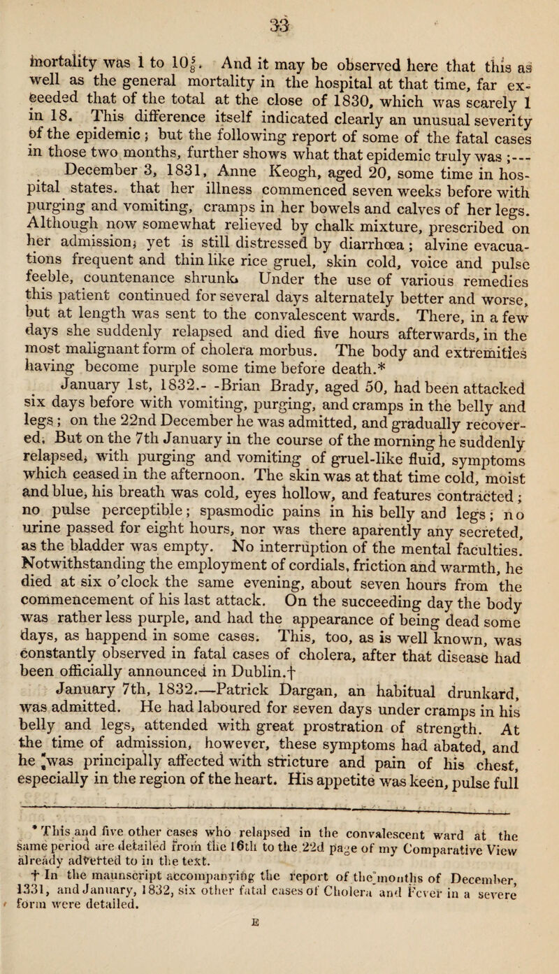 inortaiity was 1 to 10J, And it may be observed here that this as well as the general mortality in the hospital at that time, far ex¬ ceeded that of the total at the close of 1830, which was scarely 1 in 18. This difference itself indicated clearly an unusual severity of the epidemic; but the following report of some of the fatal cases in those two months, further shows what that epidemic truly was ;_ December 3, 1831, Anne Keogh, aged 20, some time in hos¬ pital states, that her illness commenced seven weeks before with purging and vomiting, cramps in her bowels and calves of her legs. Although now somewhat relieved by chalk mixture, prescribed on her admissioni yet is still distressed by diarrhoea; alvine evacua¬ tions frequent and thin like rice gruel, skin cold, voice and pulse feeble, countenance shrunk* * Under the use of various remedies this patient continued for several days alternately better and worse, but at length was sent to the convalescent wards. There, in a few days she suddenly relapsed and died five hours afterwards, in the most malignant form of cholera morbus. The body and extremities having become purple some time before death.* January 1st, 1832.- -Brian Brady, aged 50, had been attacked six days before with vomiting, purging, and cramps in the belly and legs; on the 22nd December he was admitted, and gradually recover¬ ed, But on the 7th January in the course of the morning he suddenly relapsed* with purging and vomiting of gruel-like fluid, symptoms which ceased in the afternoon. The skin was at that time cold, moist and blue, his breath was cold, eyes hollow, and features contracted; no pulse perceptible; spasmodic pains in his belly and legs; n o urine passed for eight hours, nor was there aparently any secreted, as the bladder was empty. No interruption of the mental faculties! Notwithstanding the employment of cordials, friction and warmth, he died at six o’clock the same evening, about seven hours from the commencement of his last attack. On the succeeding day the body was rather less purple, and had the appearance of being dead some days, as happend in some cases. This, too, as is well known, was constantly observed in fatal cases of cholera, after that disease had been officially announced in Dublin.t January 7th, 1832—Patrick Dargan, an habitual drunkard, was admitted. He had laboured for seven days under cramps in his belly and legs, attended with great prostration of strength. At the time of admission, however, these symptoms had abated, and he 'was principally affected with stricture and pain of his chest, especially in the region of the heart. His appetite was keen, pulse full * This and five other cases who relapsed in the convalescent ward at the same period are detailed from the 16th to the 22d page of my Comparative View already adverted to in the text. f In the maunscript accompanying the report of tliehnouths of December, 1331, and January, 1832, six other fatal cases of Cholera* and Fever in a severe • form were detailed. E