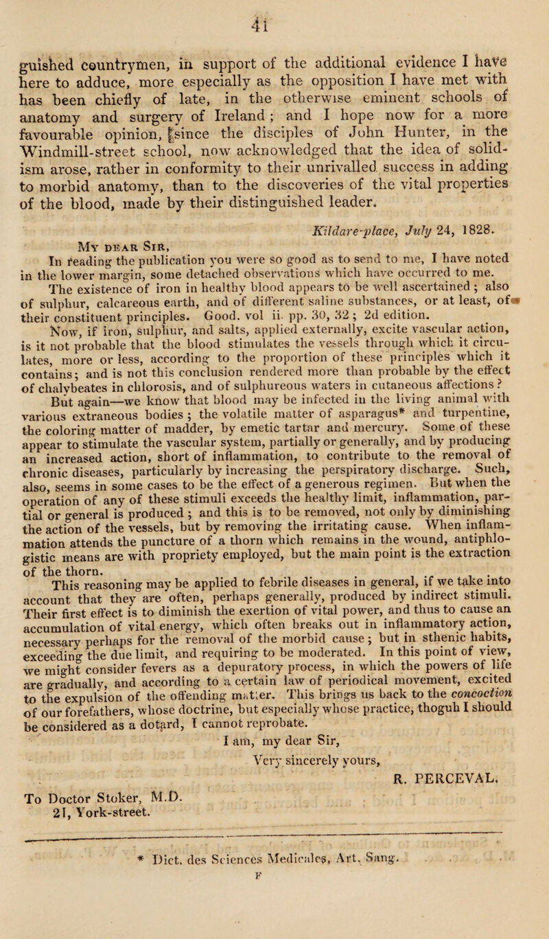 guished countrymen, in support of the additional evidence I have here to adduce, more especially as the opposition I have met with has been chiefly of late, in the otherwise eminent schools of anatomy and surgery of Ireland ; and I hope now for a more favourable opinion, |since the disciples of John Hunter, in the Windmill-street school, now acknowledged that the idea of solid- ism arose, rather in conformity to their unrivalled, success in adding to morbid anatomy, than to the discoveries of the vital properties of the blood, made by their distinguished leader. Kildare-place, July 24, 1828. My dear Sir, In reading the publication you were so good as to send to me, I have noted in the lower margin, some detached observations which have occurred to me. The existence of iron in healthy blood appears to be well ascertained ; also of sulphur, calcareous earth, and of different saline substances, or at least, of« their constituent principles. Good, vol ii pp. 30, 32 ; 2d edition. Now, if iron, sulphur, and salts, applied externally, excite vascular action, is it not probable that the blood stimulates the vessels through which it circu¬ lates, more or less, according to the proportion of these principles which it contains; and is not this conclusion rendered more than probable by the effect of clialybeates in chlorosis, and of sulphureous waters in cutaneous affections ? But again—we know that blood may be infected in the living animal with various extraneous bodies ; the volatile matter of asparagus* and turpentine, the coloring matter of madder, by emetic tartar and mercury. Some of these appear to stimulate the vascular system, partially or generally, and by producing an increased action, short of inflammation, to contribute to the removal of chronic diseases, particularly by increasing the perspiratory discharge. Such, also, seems in some cases to be the effect of a generous regimen. But when the operation of any of these stimuli exceeds the healthy limit, inflammation, par¬ tial or general is produced ; and this is to be removed, not only by diminishing the action of the vessels, but by removing the irritating cause. When inflam¬ mation attends the puncture of a thorn which remains in the wound, antiphlo¬ gistic means are with propriety employed, but the main point is the extraction of the thorn. . . . This reasoning may be applied to febrile diseases in general, if we take into account that they are often, perhaps generally, produced by indirect stimuli. Their first effect is to diminish the exertion of vital power, and thus to cause an accumulation of vital energy, which often breaks out in inflammatory action, necessary perhaps for the removal of the morbid cause ; but in sthenic habits, exceeding the due limit, and requiring to be moderated. In this point of view, we might consider fevers as a depuratory process, in which the powers of life are gradually, and according to a certain law of periodical movement, excited to the expulsion of the offending matter. This brings us back to the concoction of our forefathers, whose doctrine, but especially whose practice, thoguh I should be considered as a dotard, I cannot reprobate. I am, my dear Sir, Very sincerely yours, R. PERCEVAL. To Doctor Stoker, M.D. 21, York-street. * Diet, des Sciences Medicalcs, Art. Sang. F