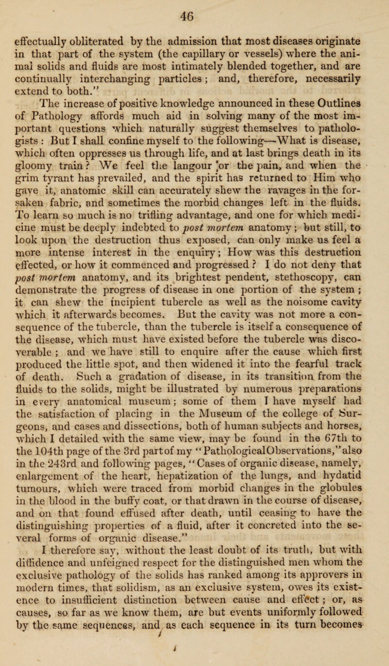 effectually obliterated by tlie admission tliat most diseases originate in that part of the system (the capillary or vessels) where the ani¬ mal solids and fluids are most intimately blended together, and are continually interchanging particles; and, therefore, necessarily extend to both.” The increase of positive knowledge announced in these Outlines of Pathology affords much aid in solving many of the most im¬ portant questions which naturally suggest themselves to patholo¬ gists : But I shall confine myself to the following—What is disease, which often oppresses us through life, and at last brings death in its gloomy train ? We feel the iangour ]or the pain, and when the grim tyrant has prevailed, and the spirit has returned to Him who gave it, anatomic skill can accurately shew the ravages in the for¬ saken fabric, and sometimes the morbid changes left in the fluids. To learn so much is no trifling advantage, and one for which medi¬ cine must be deeply indebted to post mortem anatomy ; but still, to look upon the destruction thus exposed, can only make us feel a more intense interest in the enquiry; How was this destruction effected, or how it commenced and progressed ? I do not deny that post mortem anatomy, and its brightest pendent, stethoscopy, can demonstrate the progress of disease in one portion of the system ; it can shew the incipient tubercle as well as the noisome cavity which it afterwards becomes. But the cavity was not more a con¬ sequence of the tubercle, than the tubercle is itself a consequence of the disease, which must have existed before the tubercle was disco¬ verable ; and we have still to enquire after the cause which first produced the little spot, and then widened it into the fearful track of death. Such a gradation of disease, in its transition from the fluids to the solids, might be illustrated by numerous preparations in every anatomical museum; some of them I have myself had the satisfaction of placing in the Museum of the college of Sur¬ geons, and cases and dissections, both of human subjects and horses, which I detailed with the same view, may be found in the 67th to the 104th page of the 3rd partof my “PathologicalObservations,”also in the ‘243rd and following pages, “Cases of organic disease, namely, enlargement of the heart, hepatization of the lungs, and hydatid tumours, which were traced from morbid changes in the globules in the blood in the huffy coat, or that drawn in the course of disease, and on that found effused after death, until ceasing to have the distinguishing properties of a fluid, after it concreted into the se¬ veral forms of organic disease.” I therefore say, without the least doubt of its truth, but with diffidence and unfeigned respect for the distinguished men whom the exclusive pathology of the solids has ranked among its approvers in modern times, that solidism, as an exclusive system, owes its exist¬ ence to insufficient distinction between cause and effect; or, as causes, so far as we know them, are but events uniformly followed by the same sequences, and as each sequence in its turn becomes t