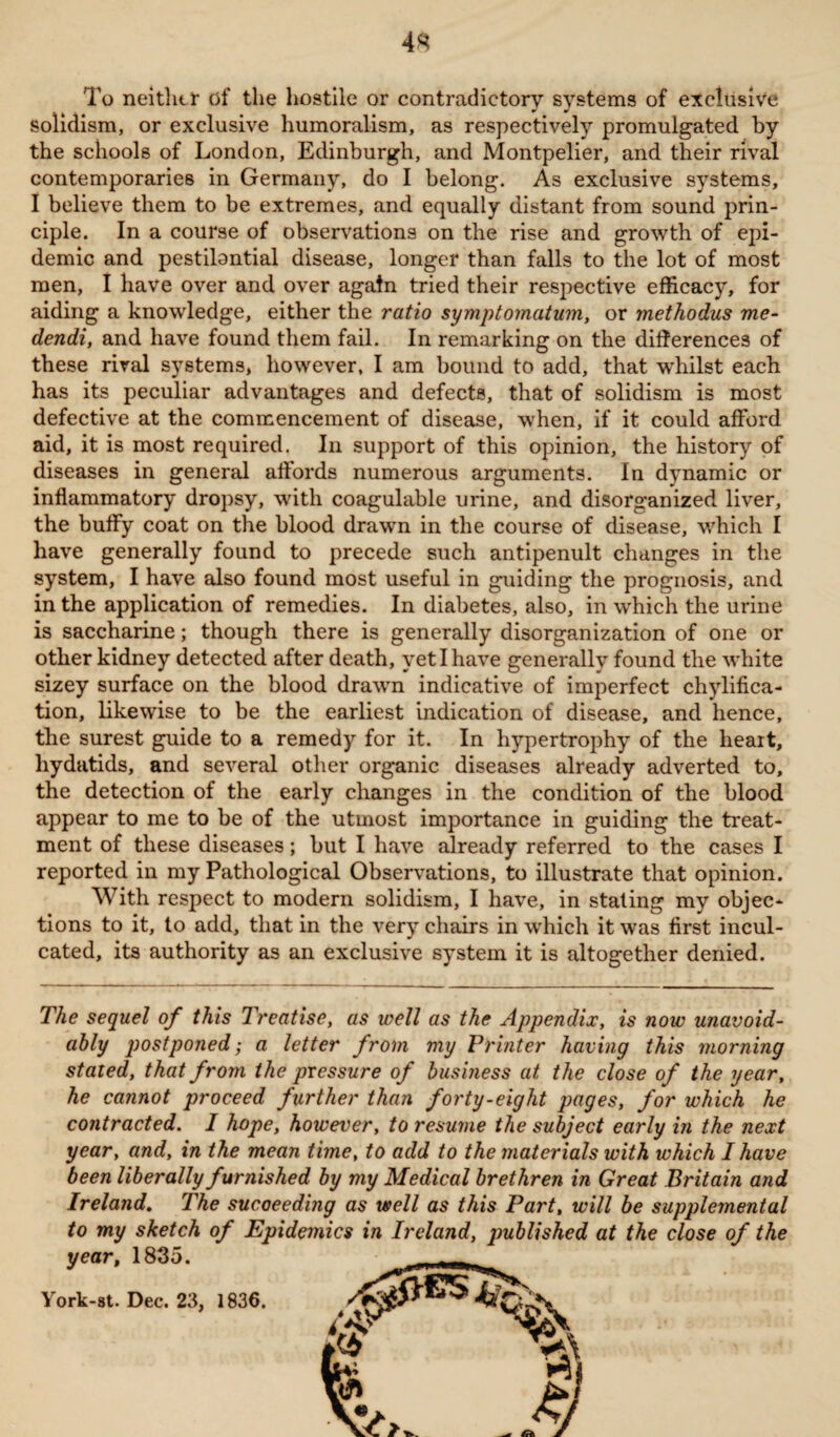 4S To neither of the hostile or contradictory systems of exclusive solidism, or exclusive humoralism, as respectively promulgated by the schools of London, Edinburgh, and Montpelier, and their rival contemporaries in Germany, do I belong. As exclusive systems, I believe them to be extremes, and equally distant from sound prin¬ ciple. In a course of observations on the rise and growth of epi¬ demic and pestilontial disease, longer than falls to the lot of most men, I have over and over again tried their respective efficacy, for aiding a knowledge, either the ratio symptomatum, or methodus me- dendi, and have found them fail. In remarking on the differences of these rival systems, however, I am bound to add, that whilst each has its peculiar advantages and defects, that of solidism is most defective at the commencement of disease, when, if it could afford aid, it is most required. In support of this opinion, the history of diseases in general affords numerous arguments. In dynamic or inflammatory dropsy, with coagulable urine, and disorganized liver, the buffy coat on the blood drawn in the course of disease, which I have generally found to precede such antipenult changes in the system, I have also found most useful in guiding the prognosis, and in the application of remedies. In diabetes, also, in which the urine is saccharine; though there is generally disorganization of one or other kidney detected after death, yet I have generally found the white sizey surface on the blood drawn indicative of imperfect chylifica- tion, likewise to be the earliest indication of disease, and hence, the surest guide to a remedy for it. In hypertrophy of the heart, hydatids, and several other organic diseases already adverted to, the detection of the early changes in the condition of the blood appear to me to be of the utmost importance in guiding the treat¬ ment of these diseases; but I have already referred to the cases I reported in my Pathological Observations, to illustrate that opinion. With respect to modern solidism, I have, in stating my objec¬ tions to it, to add, that in the very chairs in which it was first incul¬ cated, its authority as an exclusive system it is altogether denied. The sequel of this Treatise, as well as the Appendix, is now unavoid¬ ably postponed; a letter from my Printer having this morning stated, that from the pressure of business at the close of the year, he cannot proceed further than forty-eight pages, for which he contracted. I hope, however, to resume the subject early in the next year, and, in the mean time, to add to the materials with which I have been liberally furnished by my Medical brethren in Great Britain and Ireland. The succeeding as well as this Part, will be supplemental to my sketch of Epidemics in Ireland, jmblished at the close of the year, 1835. York-st. Dec. 23, 1836.