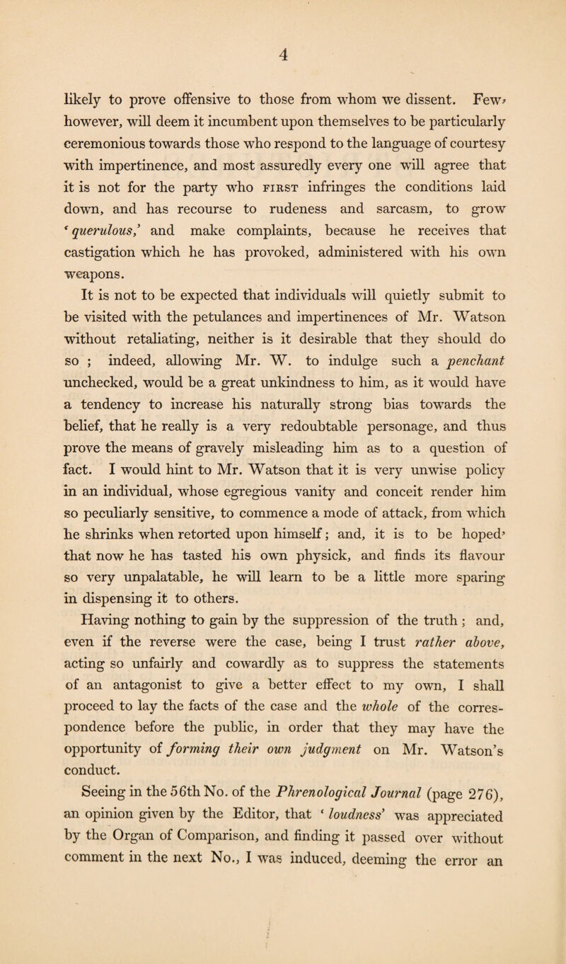 likely to prove offensive to those from whom we dissent. Few> however, will deem it incumbent upon themselves to be particularly ceremonious towards those who respond to the language of courtesy with impertinence, and most assuredly every one will agree that it is not for the party who first infringes the conditions laid down, and has recourse to rudeness and sarcasm, to grow f querulous,’ and make complaints, because he receives that castigation which he has provoked, administered with his own weapons. It is not to be expected that individuals will quietly submit to be visited with the petulances and impertinences of Mr. Watson without retaliating, neither is it desirable that they should do so ; indeed, allowing Mr. W. to indulge such a penchant unchecked, would be a great unkindness to him, as it would have a tendency to increase his naturally strong bias towards the belief, that he really is a very redoubtable personage, and thus prove the means of gravely misleading him as to a question of fact. I would hint to Mr. Watson that it is very unwise policy in an individual, whose egregious vanity and conceit render him so peculiarly sensitive, to commence a mode of attack, from which he shrinks when retorted upon himself; and, it is to be hoped5 that now he has tasted his own physick, and finds its flavour so very unpalatable, he will learn to be a little more sparing in dispensing it to others. Having nothing to gain by the suppression of the truth ; and, even if the reverse were the case, being I trust rather above, acting so unfairly and cowardly as to suppress the statements of an antagonist to give a better effect to my own, I shall proceed to lay the facts of the case and the whole of the corres¬ pondence before the public, in order that they may have the opportunity of forming their own judgment on Mr. Watson’s conduct. Seeing in the 56th No. of the Phrenological Journal (page 276), an opinion given by the Editor, that f loudness’ was appreciated by the Organ of Comparison, and finding it passed over without comment in the next No., I was induced, deeming the error an