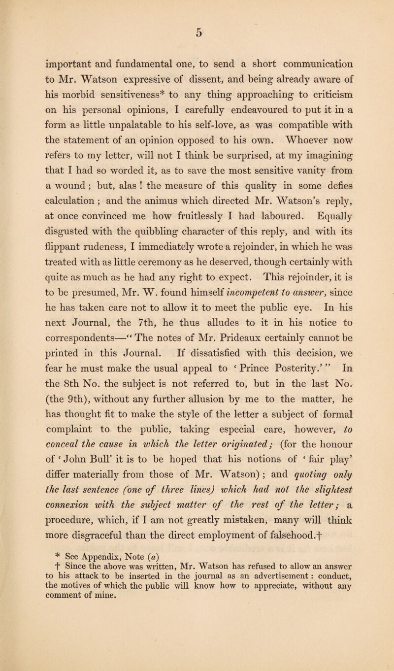 important and fundamental one, to send a short communication to Mr. Watson expressive of dissent, and being already aware of his morbid sensitiveness* to any thing approaching to criticism on his personal opinions, I carefully endeavoured to put it in a form as little unpalatable to his self-love, as was compatible with the statement of an opinion opposed to his own. Whoever now refers to my letter, will not I think be surprised, at my imagining that I had so worded it, as to save the most sensitive vanity from a wound ; hut, alas ! the measure of this quality in some defies calculation; and the animus which directed Mr. Watson’s reply, at once convinced me how fruitlessly I had laboured. Equally disgusted with the quibbling character of this reply, and with its flippant rudeness, I immediately wrote a rejoinder, in which he was treated with as little ceremony as he deserved, though certainly with quite as much as he had any right to expect. This rejoinder, it is to be presumed, Mr. W. found himself incompetent to answer, since he has taken care not to allow it to meet the public eye. In his next Journal, the 7th, he thus alludes to it in his notice to correspondents—“ The notes of Mr. Prideaux certainly cannot be printed in this Journal. If dissatisfied with this decision, we fear he must make the usual appeal to ‘ Prince Posterity.’ ” In the 8th No. the subject is not referred to, but in the last No. (the 9 th), without any further allusion by me to the matter, he has thought fit to make the style of the letter a subject of formal complaint to the public, taking especial care, however, to conceal the cause in which the letter originated; (for the honour of ‘ John Bull’ it is to be hoped that his notions of ‘ fair play’ differ materially from those of Mr. Watson); and quoting only the last sentence (one of three lines) which had not the slightest connexion with the subject matter of the rest of the letter; a procedure, which, if I am not greatly mistaken, many will think more disgraceful than the direct employment of falsehood.f * See Appendix, Note (a) f Since the above was written, Mr. Watson has refused to allow an answer to his attack to be inserted in the journal as an advertisement: conduct, the motives of which the public will know how to appreciate, without any comment of mine.