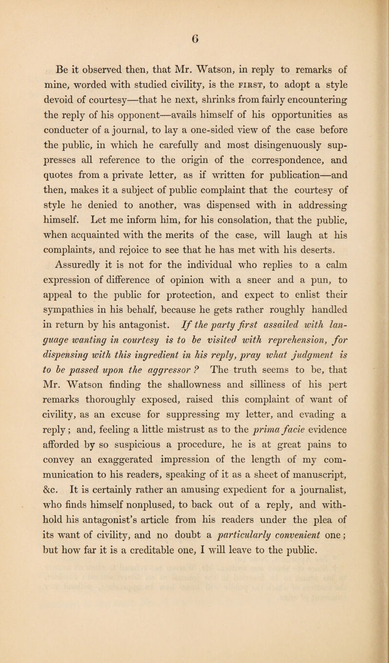 Be it observed then, that Mr. Watson, in reply to remarks of mine, worded with studied civility, is the first, to adopt a style devoid of courtesy—that he next, shrinks from fairly encountering the reply of his opponent—avails himself of his opportunities as conducter of a journal, to lay a one-sided view of the case before the public, in which he carefully and most disingenuously sup¬ presses all reference to the origin of the correspondence, and quotes from a private letter, as if written for publication—and then, makes it a subject of public complaint that the courtesy of style he denied to another, was dispensed with in addressing himself. Let me inform him, for his consolation, that the public, when acquainted with the merits of the case, will laugh at his complaints, and rejoice to see that he has met with his deserts. Assuredly it is not for the individual who replies to a calm expression of difference of opinion with a sneer and a pun, to appeal to the public for protection, and expect to enlist their sympathies in his behalf, because he gets rather roughly handled in return by his antagonist. If the party first assailed with lan¬ guage wanting in courtesy is to be visited with reprehension, for dispensing with this ingredient in his reply, pray what judgment is to be passed upon the aggressor ? The truth seems to be, that Mr. Watson finding the shallowness and silliness of his pert remarks thoroughly exposed, raised this complaint of want of civility, as an excuse for suppressing my letter, and evading a reply; and, feeling a little mistrust as to the prima facie evidence afforded by so suspicious a procedure, he is at great pains to convey an exaggerated impression of the length of my com¬ munication to his readers, speaking of it as a sheet of manuscript, &c. It is certainly rather an amusing expedient for a journalist, who finds himself nonplused, to back out of a reply, and with¬ hold his antagonist’s article from his readers under the plea of its want of civility, and no doubt a particularly convenient one; but how far it is a creditable one, I will leave to the public.