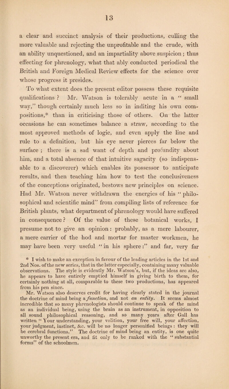 a clear and succinct analysis of their productions, culling the more valuable and rejecting the unprofitable and the crude, with an ability unquestioned, and an impartiality above suspicion; thus effecting for phrenology, what that ably conducted periodical the British and Foreign Medical Review effects for the science over whose progress it presides. To what extent does the present editor possess these requisite qualifications ? Mr. Watson is tolerably acute in a “ small way/’ though certainly much less so in inditing his own com¬ positions,* than in criticising those of others. On the latter occasions he can sometimes balance a straw, according to the most approved methods of logic, and even apply the line and rule to a definition, but his eye never pierces far below the surface ; there is a sad want of depth and profundity about him, and a total absence of that intuitive sagacity (so indispens¬ able to a discoverer) which enables its possessor to anticipate results, and then teaching him how to test the conclusiveness of the conceptions originated, bestows new principles on science. Had Mr. Watson never withdrawn the energies of his “ philo¬ sophical and scientific mind” from compiling lists of reference for British plants, what department of phrenology would have suffered in consequence ? Of the value of these botanical works, I presume not to give an opinion: probably, as a mere labourer, a mere carrier of the hod and mortar for master workmen, he may have been very useful “ in his sphere and far, very far * I wish to make an exception in favour of the leading articles in the 1st and 2nd Nos. of the new series, that in the latter especially, containing many valuable observations. The style is evidently Mr. Watson’s, but, if the ideas are also, he appears to have entirely emptied himself in giving birth to them, for certainly nothing at all, comparable to these two productions, has appeared from his pen since. Mr. Watson also deserves credit for having clearly stated in the journal the doctrine of mind being a function, and not an entity. It seems almost incredible that so many phrenologists should continue to speak of the mind as an individual being, using the brain as an instrument, in opposition to all sound philosophical reasoning, and so many years after Gall has written “ Your understanding, your volition, your free will, your affection, your judgment, instinct, &c. will be no longer personified beings : they will be cerebral functions.” The doctrine of mind being an entity, is one quite unworthy the present era, and fit only to be ranked with the “ substantial forms” of the schoolmen.