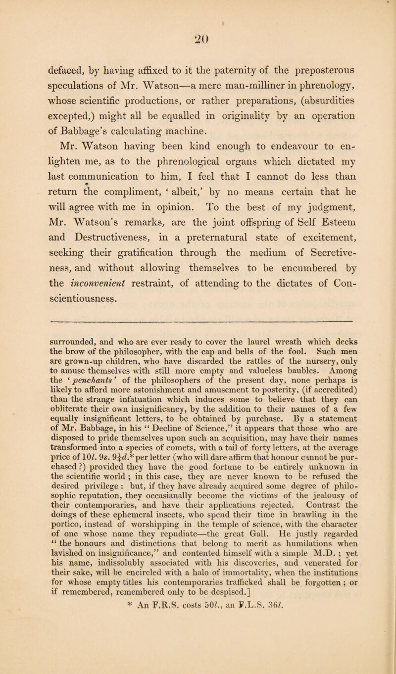 defaced, by having affixed to it the paternity of the preposterous speculations of Mr. Watson—a mere man-milliner in phrenology, whose scientific productions, or rather preparations, (absurdities excepted,) might all be equalled in originality by an operation of Babbage’s calculating machine. Mr. Watson having been kind enough to endeavour to en¬ lighten me, as to the phrenological organs which dictated my last communication to him, I feel that I cannot do less than return the compliment, ‘ albeit,’ by no means certain that he will agree with me in opinion. To the best of my judgment, Mr. Watson’s remarks, are the joint offspring of Self Esteem and Destructiveness, in a preternatural state of excitement, seeking their gratification through the medium of Secretive¬ ness, and without allowing themselves to be encumbered by the inconvenient restraint, of attending to the dictates of Con¬ scientiousness. surrounded, and who are ever ready to cover the laurel wreath which decks the brow of the philosopher, with the cap and bells of the fool. Such men are grown-up children, who have discarded the rattles of the nursery, only to amuse themselves with still more empty and valueless baubles. Among the ‘ 'penchants ’ of the philosophers of the present day, none perhaps is likely to afford more astonishment and amusement to posterity, (if accredited) than the strange infatuation which induces some to believe that they can oblitei'ate their own insignificancy, by the addition to their names of a few equally insignificant letters, to be obtained by purchase. By a statement of Mr. Babbage, in his “ Decline of Science,” it appears that those who are disposed to pride themselves upon such an acquisition, may have their names transformed into a species of comets, with a tail of forty letters, at the average price of 10/. 9s. 9i</.*per letter (who will dare affirm that honour cannot be pur¬ chased ?) provided they have the good fortune to be entirely unknown in the scientific world ; in this case, they are never known to be refused the desired privilege : but, if they have already acquired some degree of philo¬ sophic reputation, they occasianally become the victims of the jealousy of their contemporaries, and have their applications rejected. Contrast the doings of these ephemeral insects, who spend their time in brawling in the portico, instead of worshipping in the temple of science, with the character of one whose name they repudiate—the great Gall. He justly regarded “ the honours and distinctions that belong to merit as humilations when lavished on insignificance,” and contented himself with a simple M.D. ; yet his name, indissolubly associated with his discoveries, and venerated for their sake, will be encircled with a halo of immortality, when the institutions for whose empty titles his contemporaries trafficked shall be forgotten ; or if remembered, remembered only to be despised.] * An F.R.S. costs 50/., an F.L.S. 36/.