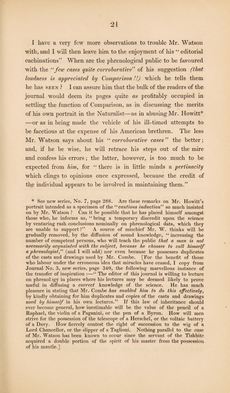 I have a very few more observations to trouble Mr. Watson with, and I will then leave him to the enjoyment of his “ editorial cachinations” When are the phrenological public to be favoured with the “few cases quite corroborative” of his suggestion fthat loudness is appreciated by Comparison!!) which he tells them he has seen ? I can assure him that the bulk of the readers of the journal would deem its pages quite as profitably occupied in settling the function of Comparison, as in discussing the merits of his own portrait in the Naturalist—as in abusing Mr. Howitt* —or as in being made the vehicle of his ill-timed attempts to be facetious at the expense of his American brethren. The less Mr. Watson says about his “corroborative cases” the better; and, if he be wise, he will retrace his steps out of the mire and confess his errors; the latter, however, is too much to be expected from him, for “ there is in little minds a pertinacity which clings to opinions once expressed, because the credit of the individual appears to be involved in maintaining them.” * See new series, No. 7, page 288. Are these remarks on Mr. Howitt’s portrait intended as a specimen of the “cautious induction” so much insisted on by Mr. Watson ? Can it be possible that he has placed himself amongst those who, he informs us, “bring a temporary discredit upon the science by venturing rash conclusions nominally on phrenological data, which they are unable to support?” A source of mischief Mr. W. thinks will be gradually removed, by the diffusion of sound knowledge, “ increasing the number of competent persons, who will teach the public that a man is not necessarily acquainted with the subject, because he chooses to call himself a phrenologist,” (and I will add) nor even because he possesses duplicates of the casts and drawings used by Mr. Combe. [For the benefit of those who labour under the erroneous idea that miracles have ceased, I copy from Journal No. 3, new sei’ies, page 340, the following marvellous instance of the transfer of inspiration :—“ The editor of this journal is willing to lecture on phrenolagy in places where his lectures may be deemed likely to prove useful in diffusing a correct knowledge of the science. He has much pleasure in stating that Mr. Combe has enabled him to do this effectively, by kindly obtaining for him duplicates and copies of the casts and drawings used by himself in his own lectures.” If this law of inheritance should ever become general, how inestimable will be the value of the pencil of a Raphael, the violin of a Paganini, or the pen of a Byron. How will men strive for the possession of the telescope of a Herschel, or the voltaic battery of a Davy. How fiercely contest the right of succession to the wig of a Lord Chancellor, or the slipper of a Taglioni. Nothing parallel to the case of Mr. Watson has been known to occur since the servant of the Tishbite acquired a double portion of the spirit of his master from the possession of his mantle.]