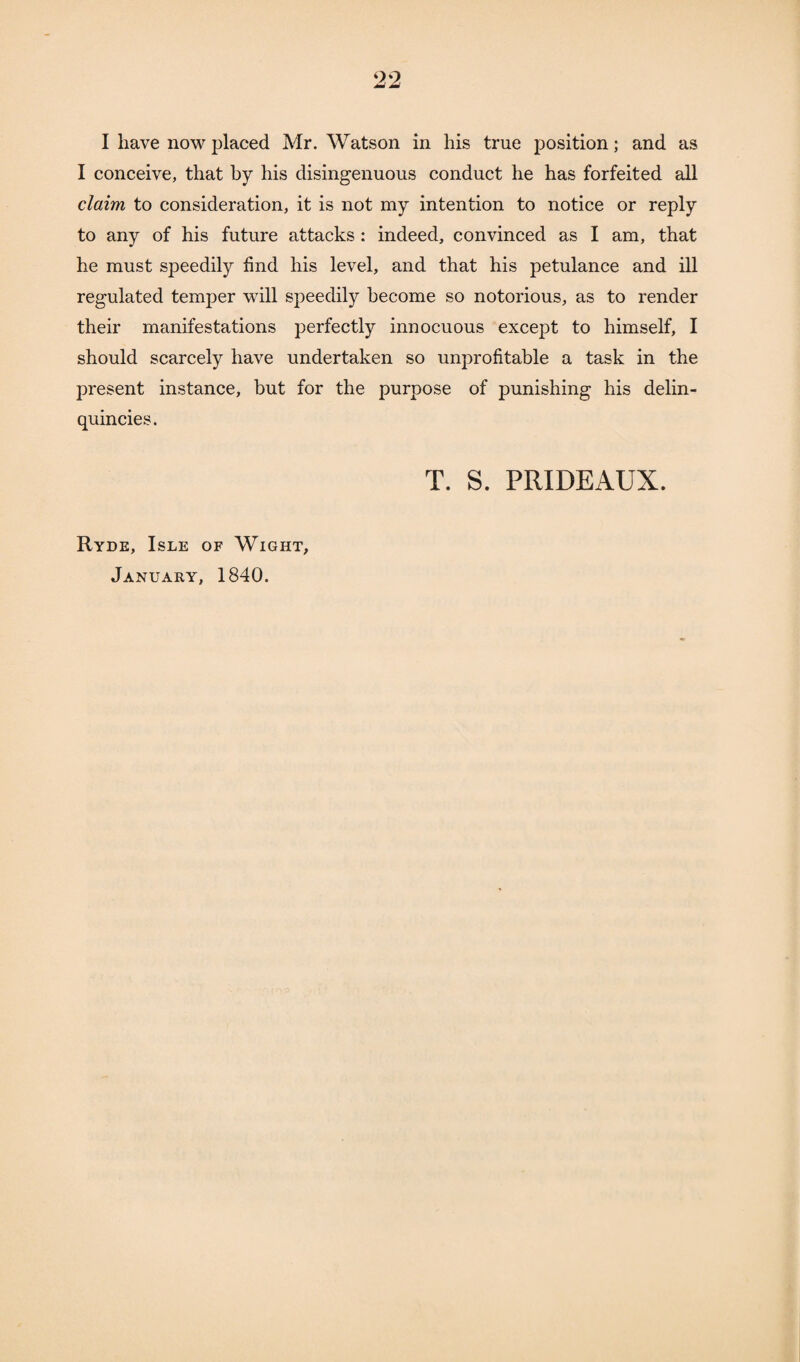 I conceive, that by his disingenuous conduct he has forfeited all claim to consideration, it is not my intention to notice or reply to any of his future attacks : indeed, convinced as I am, that he must speedily find his level, and that his petulance and ill regulated temper will speedily become so notorious, as to render their manifestations perfectly innocuous except to himself, I should scarcely have undertaken so unprofitable a task in the present instance, but for the purpose of punishing his delin- quincies. T. S. PRIDEAUX. Ryde, Isle of Wight, January, 1840.