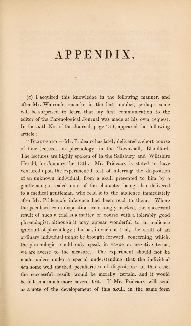 APPENDIX. (a) I acquired this knowledge in the following manner, and after Mr. Watson’s remarks in the last number, perhaps some will be surprised to learn that my first communication to the editor of the Phrenological Journal was made at his own request. In the 55th No. of the Journal, page 214, appeared the following article : “ Blandford.—Mr. Prideauxhas lately delivered a short course of four lectures on phrenology, in the Town-hall, Blandford. The lectures are highly spoken of in the Salisbury and Wiltshire Herald, for January the 13th. Mr. Prideaux is stated to have ventured upon the experimental test of inferring the disposition of an unknown individual, from a skull presented to him by a gentleman ; a sealed note of the character being also delivered to a medical gentleman, who read it to the audience immediately after Mr. Prideaux’s inference had been read to them. Where the peculiarities of disposition are strongly marked, the successful result of such a trial is a matter of course with a tolerably good phrenologist, although it may appear wonderful to an audience ignorant of phrenology ; but as, in such a trial, the skull of an ordinary individual might be brought forward, concerning which, the phrenologist could only speak in vague or negative terms, wre are averse to the measure. The experiment should not be made, unless under a special understanding that the individual had some well marked peculiarities of disposition; in this case, the successful result would be morally certain, and it would be felt as a much more severe test. If Mr. Prideaux will send us a note of the developement of this skull, in the same form