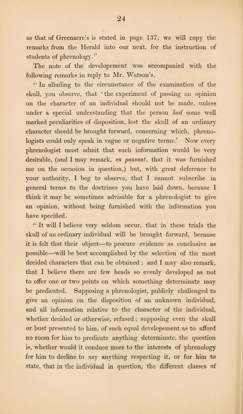 as that of Greenacre’s is stated in page 137, we will copy the remarks from the Herald into our next, for the instruction of students of phrenology.” The note of the developement was accompanied with the following remarks in reply to Mr. Watson’s. “ In alluding to the circumstance of the examination of the skull, you observe, that £ the experiment of passing an opinion on the character of an individual should not be made, unless under a special understanding that the person had some well marked peculiarities of disposition, lest the skull of an ordinary character should be brought forward, concerning which, phreno¬ logists could only speak in vague or negative terms.’ Now every phrenologist must admit that such information would be very desirable, (and I may remark, en passant, that it was furnished me on the occasion in question,) but, with great deference to your authority, I beg to observe, that I cannot subscribe in general terms to the doctrines you have laid down, because I think it may be sometimes advisable for a phrenologist to give an opinion, without being furnished with the information you have specified. “ It will I believe very seldom occur, that in these trials the skull of an ordinary individual will be brought forward, because it is felt that their object—to procure evidence as conclusive as possible—will be best accomplished by the selection of the most decided characters that can be obtained ; and I may also remark, that I believe there are few heads so evenly developed as not to offer one or two points on which something determinate may be predicated. Supposing a phrenologist, publicly challenged to give an opinion on the disposition of an unknown individual, and all information relative to the character of the individual, whether decided or otherwise, refused; supposing even the skull or bust presented to him, of such equal developement as to afford no room for him to predicate anything determinate, the question is, whether would it conduce more to the interests of phrenology for him to decline to say anything respecting it, or for him to state, that in the individual in question, the different classes of
