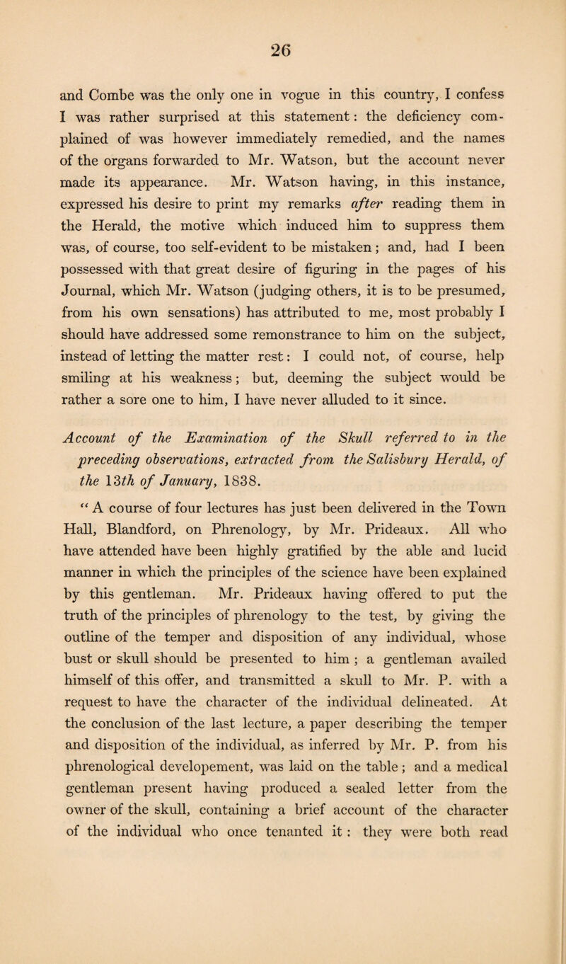 and Combe was the only one in vogue in this country, I confess I was rather surprised at this statement: the deficiency com¬ plained of was however immediately remedied, and the names of the organs forwarded to Mr. Watson, but the account never made its appearance. Mr. Watson having, in this instance, expressed his desire to print my remarks after reading them in the Herald, the motive which induced him to suppress them was, of course, too self-evident to be mistaken; and, had I been possessed with that great desire of figuring in the pages of his Journal, which Mr. Watson (judging others, it is to be presumed, from his own sensations) has attributed to me, most probably I should have addressed some remonstrance to him on the subject, instead of letting the matter rest: I could not, of course, help smiling at his weakness; but, deeming the subject would be rather a sore one to him, I have never alluded to it since. Account of the Examination of the Skull referred to in the preceding observations, extracted from the Salisbury Herald, of the 13th of January, 1838. “ A course of four lectures has just been delivered in the Town Hall, Blandford, on Phrenology, by Mr. Prideaux. All who have attended have been highly gratified by the able and lucid manner in which the principles of the science have been explained by this gentleman. Mr. Prideaux having offered to put the truth of the principles of phrenology to the test, by giving the outline of the temper and disposition of any individual, whose bust or skull should be presented to him ; a gentleman availed himself of this offer, and transmitted a skull to Mr. P. with a request to have the character of the individual delineated. At the conclusion of the last lecture, a paper describing the temper and disposition of the individual, as inferred by Mr. P. from his phrenological developement, was laid on the table; and a medical gentleman present having produced a sealed letter from the owner of the skull, containing a brief account of the character of the individual who once tenanted it: they were both read