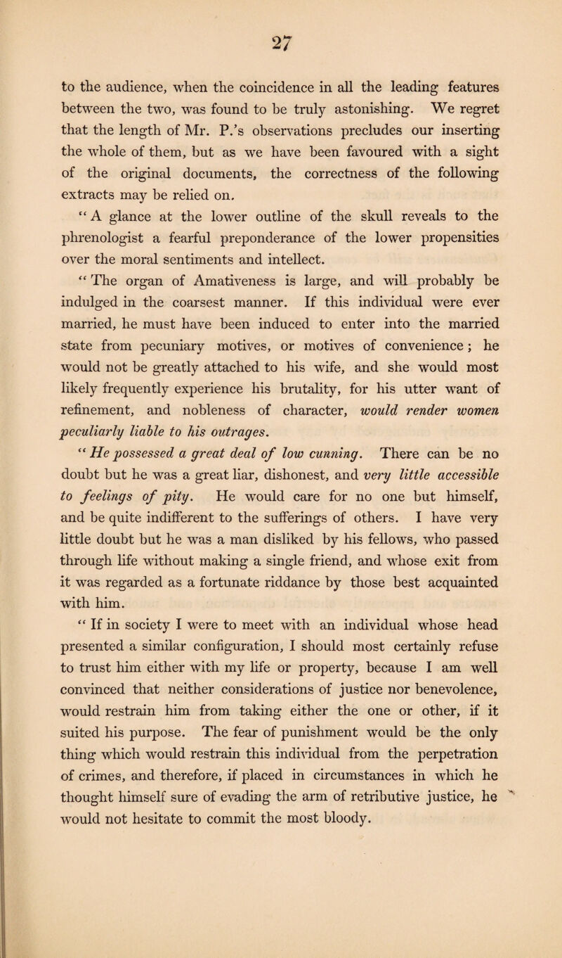 to the audience, when the coincidence in all the leading features between the two, was found to be truly astonishing. We regret that the length of Mr. P.’s observations precludes our inserting the whole of them, but as we have been favoured with a sight of the original documents, the correctness of the following extracts may be relied on. “ A glance at the lower outline of the skull reveals to the phrenologist a fearful preponderance of the lower propensities over the moral sentiments and intellect. “ The organ of Amativeness is large, and will probably be indulged in the coarsest manner. If this individual were ever married, he must have been induced to enter into the married state from pecuniary motives, or motives of convenience ; he would not be greatly attached to his wife, and she would most likely frequently experience his brutality, for his utter want of refinement, and nobleness of character, would render women 'peculiarly liable to his outrages. “ He possessed a great deal of low cunning. There can be no doubt but he was a great liar, dishonest, and very little accessible to feelings of pity. He would care for no one but himself, and be quite indifferent to the sufferings of others. I have very little doubt but he was a man disliked by his fellows, who passed through life without making a single friend, and whose exit from it was regarded as a fortunate riddance by those best acquainted with him. “ If in society I were to meet with an individual whose head presented a similar configuration, I should most certainly refuse to trust him either with my life or property, because I am well convinced that neither considerations of justice nor benevolence, would restrain him from taking either the one or other, if it suited his purpose. The fear of punishment would be the only thing which would restrain this individual from the perpetration of crimes, and therefore, if placed in circumstances in which he thought himself sure of evading the arm of retributive justice, he would not hesitate to commit the most bloody.