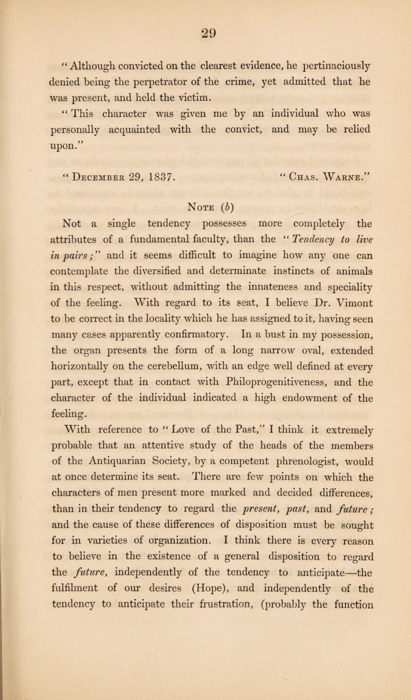 “ Although convicted on the clearest evidence, he pertinaciously denied being the perpetrator of the crime, yet admitted that he was present, and held the victim. “ This character was given me by an individual who was personally acquainted with the convict, and may be relied upon.” “ December 29, 1837. “ Ciias. Warne.” Note (b) Not a single tendency possesses more completely the attributes of a fundamental faculty, than the “ Tendency to live in pairsand it seems difficult to imagine how any one can contemplate the diversified and determinate instincts of animals in this respect, without admitting the innateness and speciality of the feeling. With regard to its seat, I believe Dr. Vimont to be correct in the locality which he has assigned to it, having seen many cases apparently confirmatory. In a bust in my possession, the organ presents the form of a long narrow oval, extended horizontally on the cerebellum, with an edge well defined at every part, except that in contact with Philoprogenitiveness, and the character of the individual indicated a high endowment of the feeling. With reference to “ Love of the Past,” I think it extremely probable that an attentive study of the heads of the members of the Antiquarian Society, by a competent phrenologist, would at once determine its seat. There are few points on which the characters of men present more marked and decided differences, than in their tendency to regard the present, past, and future ; and the cause of these differences of disposition must be sought for in varieties of organization. I think there is every reason to believe in the existence of a general disposition to regard the future, independently of the tendency to anticipate—the fulfilment of our desires (Hope), and independently of the tendency to anticipate their frustration, (probably the function