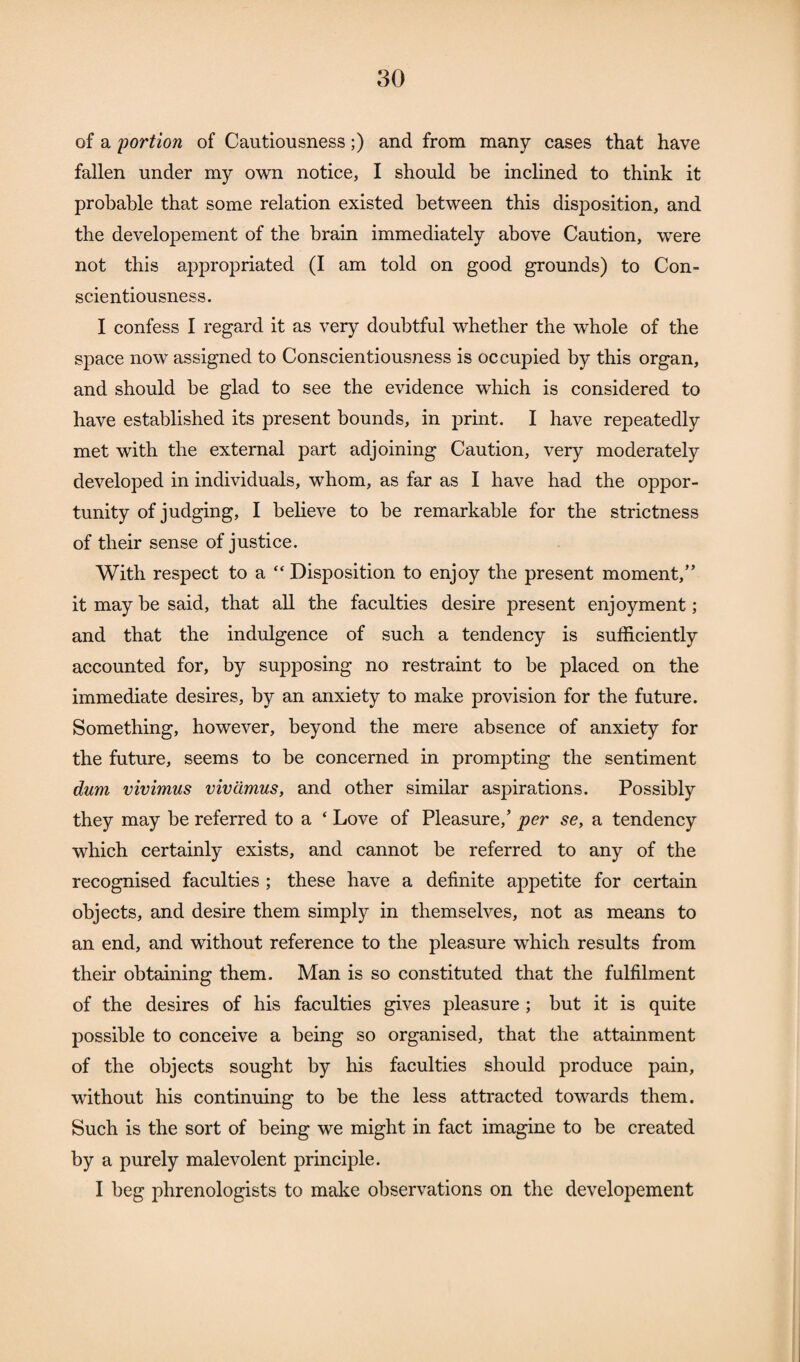 of a portion of Cautiousness;) and from many cases that have fallen under my own notice, I should be inclined to think it probable that some relation existed between this disposition, and the developement of the brain immediately above Caution, were not this appropriated (I am told on good grounds) to Con¬ scientiousness. I confess I regard it as very doubtful whether the whole of the space now assigned to Conscientiousness is occupied by this organ, and should be glad to see the evidence which is considered to have established its present bounds, in print. I have repeatedly met with the external part adjoining Caution, very moderately developed in individuals, whom, as far as I have had the oppor¬ tunity of judging, I believe to be remarkable for the strictness of their sense of justice. With respect to a “ Disposition to enjoy the present moment,” it may be said, that all the faculties desire present enjoyment; and that the indulgence of such a tendency is sufficiently accounted for, by supposing no restraint to be placed on the immediate desires, by an anxiety to make provision for the future. Something, however, beyond the mere absence of anxiety for the future, seems to be concerned in prompting the sentiment dum vivimus vivcimus, and other similar aspirations. Possibly they may be referred to a ‘ Love of Pleasure,’ per se, a tendency which certainly exists, and cannot be referred to any of the recognised faculties ; these have a definite appetite for certain objects, and desire them simply in themselves, not as means to an end, and without reference to the pleasure which results from their obtaining them. Man is so constituted that the fulfilment of the desires of his faculties gives pleasure ; but it is quite possible to conceive a being so organised, that the attainment of the objects sought by his faculties should produce pain, without his continuing to be the less attracted towards them. Such is the sort of being we might in fact imagine to be created by a purely malevolent principle. I beg phrenologists to make observations on the developement