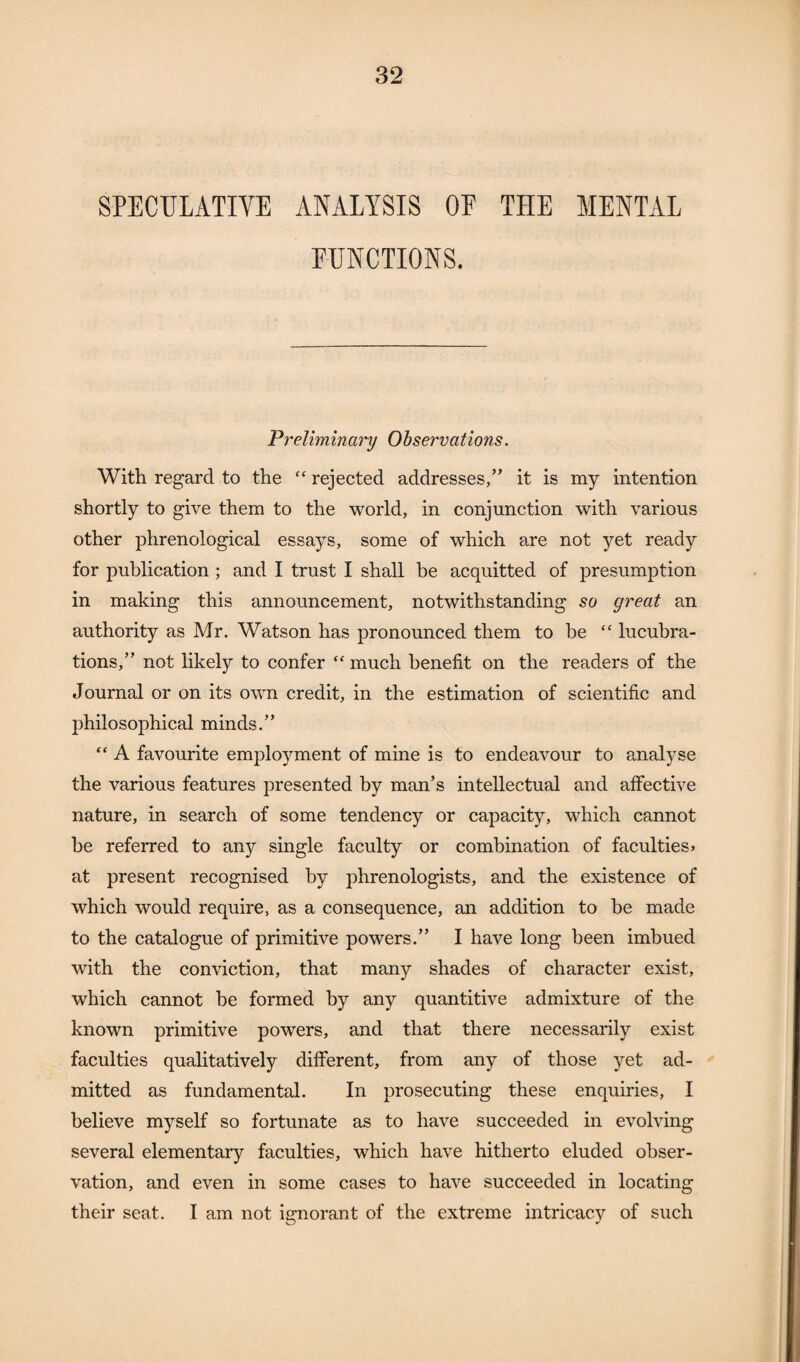 SPECULATIVE ANALYSIS OE THE MENTAL FUNCTIONS. Preliminary Observations. With regard to the “ rejected addresses,” it is my intention shortly to give them to the world, in conjunction with various other phrenological essays, some of which are not yet ready for publication ; and I trust I shall be acquitted of presumption in making this announcement, notwithstanding so great an authority as Mr. Watson has pronounced them to be “ lucubra¬ tions,” not likely to confer “ much benefit on the readers of the Journal or on its own credit, in the estimation of scientific and philosophical minds.” “ A favourite employment of mine is to endeavour to analyse the various features presented by man’s intellectual and affective nature, in search of some tendency or capacity, which cannot he referred to any single faculty or combination of faculties> at present recognised by phrenologists, and the existence of which would require, as a consequence, an addition to be made to the catalogue of primitive powers.” I have long been imbued with the conviction, that many shades of character exist, which cannot be formed by any quantitive admixture of the known primitive powers, and that there necessarily exist faculties qualitatively different, from any of those yet ad¬ mitted as fundamental. In prosecuting these enquiries, I believe myself so fortunate as to have succeeded in evolving several elementary faculties, which have hitherto eluded obser¬ vation, and even in some cases to have succeeded in locating their seat. I am not ignorant of the extreme intricacy of such
