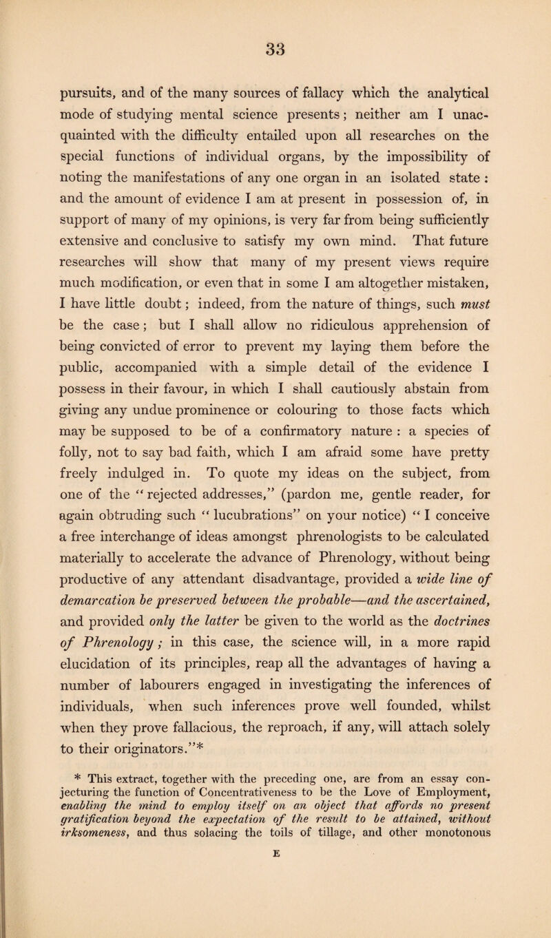 pursuits, and of the many sources of fallacy which the analytical mode of studying mental science presents; neither am I unac¬ quainted with the difficulty entailed upon all researches on the special functions of individual organs, by the impossibility of noting the manifestations of any one organ in an isolated state : and the amount of evidence I am at present in possession of, in support of many of my opinions, is very far from being sufficiently extensive and conclusive to satisfy my own mind. That future researches will show that many of my present views require much modification, or even that in some I am altogether mistaken, I have little doubt; indeed, from the nature of things, such must be the case; but I shall allow no ridiculous apprehension of being convicted of error to prevent my laying them before the public, accompanied with a simple detail of the evidence I possess in their favour, in which I shall cautiously abstain from giving any undue prominence or colouring to those facts which may be supposed to be of a confirmatory nature : a species of folly, not to say bad faith, which I am afraid some have pretty freely indulged in. To quote my ideas on the subject, from one of the “ rejected addresses,” (pardon me, gentle reader, for again obtruding such “ lucubrations” on your notice) “ I conceive a free interchange of ideas amongst phrenologists to be calculated materially to accelerate the advance of Phrenology, without being productive of any attendant disadvantage, provided a wide line of demarcation be preserved between the probable—and the ascertained, and provided only the latter be given to the world as the doctrines of Phrenology; in this case, the science will, in a more rapid elucidation of its principles, reap all the advantages of having a number of labourers engaged in investigating the inferences of individuals, when such inferences prove well founded, whilst when they prove fallacious, the reproach, if any, will attach solely to their originators.”* * This extract, together with the preceding one, are from an essay con¬ jecturing the function of Concentrativeness to be the Love of Employment, enabling the mind to employ itself on an object that affords no present gratification beyond the expectation of the result to be attained, without irksomeness, and thus solacing the toils of tillage, and other monotonous E