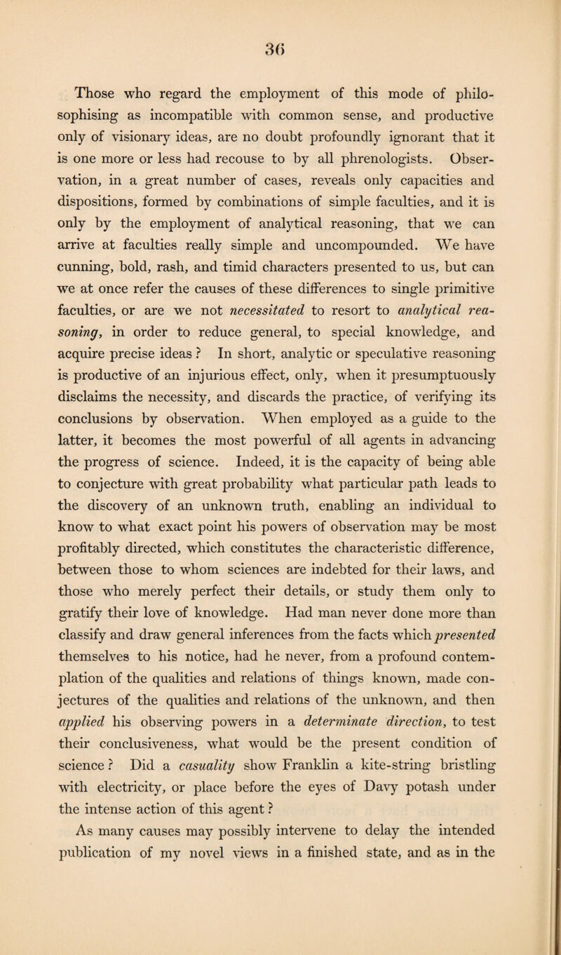 Those who regard the employment of this mode of philo¬ sophising as incompatible with common sense, and productive only of visionary ideas, are no doubt profoundly ignorant that it is one more or less had recouse to by all phrenologists. Obser¬ vation, in a great number of cases, reveals only capacities and dispositions, formed by combinations of simple faculties, and it is only by the employment of analytical reasoning, that we can arrive at faculties really simple and uncompounded. We have cunning, bold, rash, and timid characters presented to us, but can we at once refer the causes of these differences to single primitive faculties, or are we not necessitated to resort to analytical rea¬ soning, in order to reduce general, to special knowiedge, and acquire precise ideas ? In short, analytic or speculative reasoning is productive of an injurious effect, only, when it presumptuously disclaims the necessity, and discards the practice, of verifying its conclusions by observation. When employed as a guide to the latter, it becomes the most powerful of all agents in advancing the progress of science. Indeed, it is the capacity of being able to conjecture with great probability what particular path leads to the discovery of an unknown truth, enabling an individual to know to what exact point his powers of observation may be most profitably directed, which constitutes the characteristic difference, between those to whom sciences are indebted for their laws, and those who merely perfect their details, or study them only to gratify their love of knowledge. Had man never done more than classify and draw general inferences from the facts which presented themselves to his notice, had he never, from a profound contem¬ plation of the qualities and relations of things known, made con¬ jectures of the qualities and relations of the unknown, and then applied his observing powers in a determinate direction, to test their conclusiveness, what would be the present condition of science ? Did a casuality show Franklin a kite-string bristling with electricity, or place before the eyes of Davy potash under the intense action of this agent ? As many causes may possibly intervene to delay the intended publication of my novel views in a finished state, and as in the