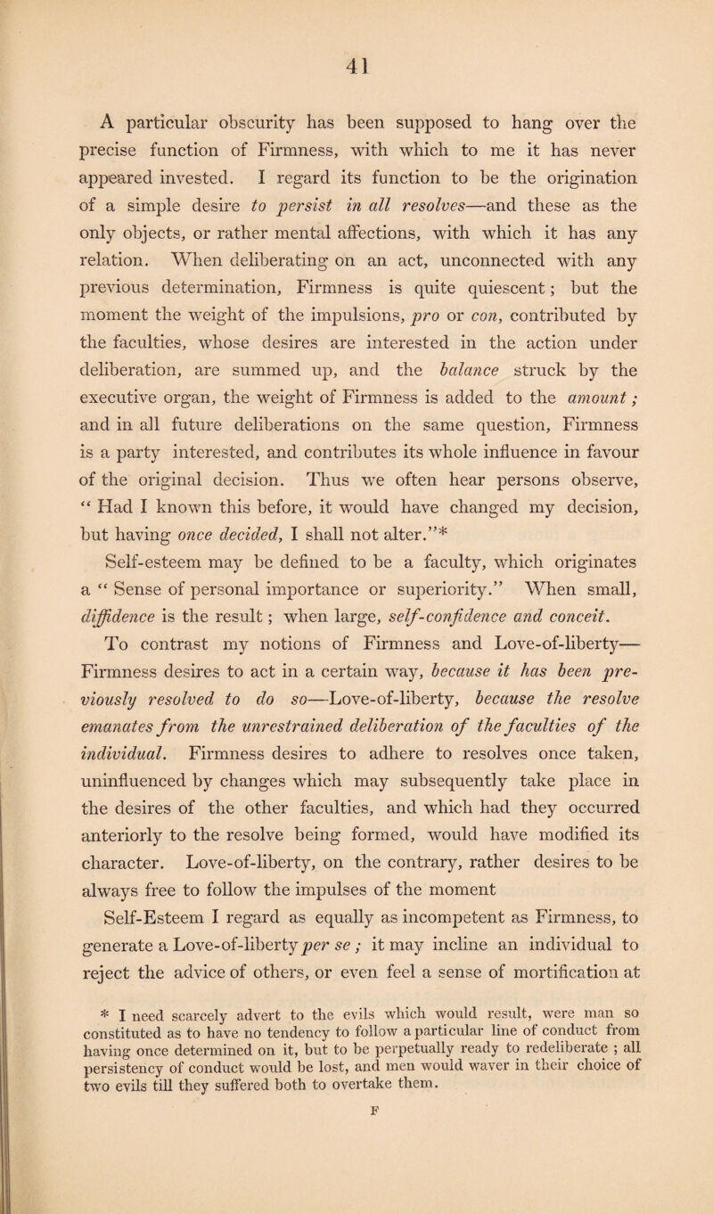 A particular obscurity has been supposed to hang over the precise function of Firmness, with which to me it has never appeared invested. I regard its function to be the origination of a simple desire to persist in all resolves—and these as the only objects, or rather mental affections, with which it has any relation. When deliberating on an act, unconnected with any previous determination. Firmness is quite quiescent; but the moment the weight of the impulsions, pro or con, contributed by the faculties, whose desires are interested in the action under deliberation, are summed up, and the balance struck by the executive organ, the weight of Firmness is added to the amount; and in all future deliberations on the same question, Firmness is a party interested, and contributes its whole influence in favour of the original decision. Thus we often hear persons observe, “ Had I known this before, it would have changed my decision, but having once decided, I shall not alter.”* Self-esteem may be defined to be a faculty, which originates a <£ Sense of personal importance or superiority.” When small, diffidence is the result; when large, self-confidence and conceit. To contrast my notions of Firmness and Love-of-liberty— Firmness desires to act in a certain way, because it has been pre¬ viously resolved to do so—Love-of-liberty, because the resolve emanates f rom the unrestrained deliberation of the faculties of the individual. Firmness desires to adhere to resolves once taken, uninfluenced by changes which may subsequently take place in the desires of the other faculties, and which had they occurred anteriorly to the resolve being formed, would have modified its character. Love-of-liberty, on the contrary, rather desires to be always free to follow the impulses of the moment Self-Esteem I regard as equally as incompetent as Firmness, to generate a Love-of-liberty per se ; it may incline an individual to reject the advice of others, or even feel a sense of mortification at * I need scarcely advert to the evils which would result, were man so constituted as to have no tendency to follow a particular line of conduct from having once determined on it, but to he perpetually ready to redeliberate ; all persistency of conduct would be lost, and men would waver in their choice of two evils till they suffered both to overtake them. F