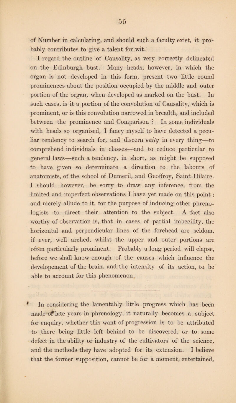 of Number in calculating, and should such a faculty exist, it pro¬ bably contributes to give a talent for wit. I regard the outline of Causality, as very correctly delineated on the Edinburgh bust. Many heads, however, in which the organ is not developed in this form, present two little round prominences about the position occupied by the middle and outer portion of the organ, when developed as marked on the bust. In such cases, is it a portion of the convolution of Causality, which is prominent, or is this convolution narrowed in breadth, and included between the prominence and Comparison ? In some individuals with heads so organised, I fancy myself to have detected a pecu¬ liar tendency to search for, and discern unity in every thing—to comprehend individuals in classes—and to reduce particular to general laws—such a tendency, in short, as might be supposed to have given so determinate a direction to the labours of anatomists, of the school of Dumeril, and Geoffroy, Saint-Hilaire. I should however, be sorry to draw any inference, from the limited and imperfect observations I have yet made on this point; and merely allude to it, for the purpose of inducing other phreno¬ logists to direct their attention to the subject. A fact also worthy of observation is, that in cases of partial imbecility, the horizontal and perpendicular lines of the forehead are seldom, if ever, well arched, whilst the upper and outer portions are often particularly prominent. Probably a long period will elapse, before we shall know enough of the causes which influence the developement of the brain, and the intensity of its action, to be able to account for this phenomenon. In considering the lamentably little progress which has been made of late years in phrenology, it naturally becomes a subject for enquiry, whether this want of progression is to be attributed to there being little left behind to be discovered, or to some defect in the ability or industry of the cultivators of the science, and the methods they have adopted for its extension. I believe that the former supposition, cannot be for a moment, entertained,