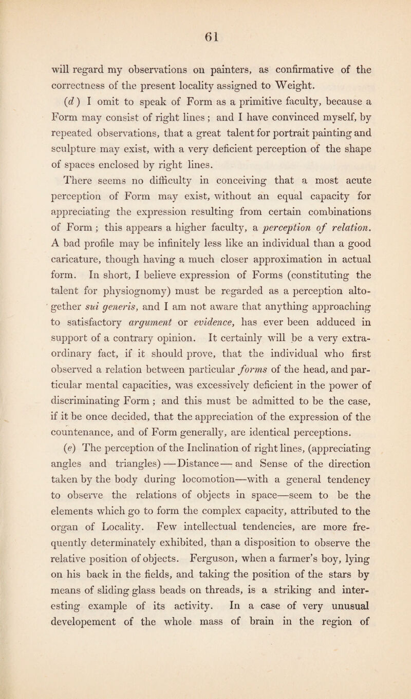will regard my observations on painters, as confirmative of the correctness of the present locality assigned to Weight. (d) I omit to speak of Form as a primitive faculty, because a Form may consist of right lines; and I have convinced myself, by repeated observations, that a great talent for portrait painting and sculpture may exist, with a very deficient perception of the shape of spaces enclosed by right lines. There seems no difficulty in conceiving that a most acute perception of Form may exist, without an equal capacity for appreciating the expression resulting from certain combinations of Form ; this appears a higher faculty, a perception of relation. A bad profile may be infinitely less like an individual than a good caricature, though having a much closer approximation in actual form. In short, I believe expression of Forms (constituting the talent for physiognomy) must be regarded as a perception alto¬ gether sui generis, and I am not aware that anything approaching to satisfactory argument or evidence, has ever been adduced in support of a contrary opinion. It certainly will be a very extra¬ ordinary fact, if it should prove, that the individual who first observed a relation between particular forms of the head, and par¬ ticular mental capacities, was excessively deficient in the power of discriminating Form ; and this must be admitted to be the case, if it be once decided, that the appreciation of the expression of the countenance, and of Form generally, are identical perceptions. (e) The perception of the Inclination of right lines, (appreciating angles and triangles)—Distance—and Sense of the direction taken by the body during locomotion—with a general tendency to observe the relations of objects in space—seem to be the elements which go to form the complex capacity, attributed to the organ of Locality. Few intellectual tendencies, are more fre¬ quently determinately exhibited, than a disposition to observe the relative position of objects. Ferguson, when a farmer’s boy, lying on his back in the fields, and taking the position of the stars by means of sliding glass beads on threads, is a striking and inter¬ esting example of its activity. In a case of very unusual developement of the whole mass of brain in the region of