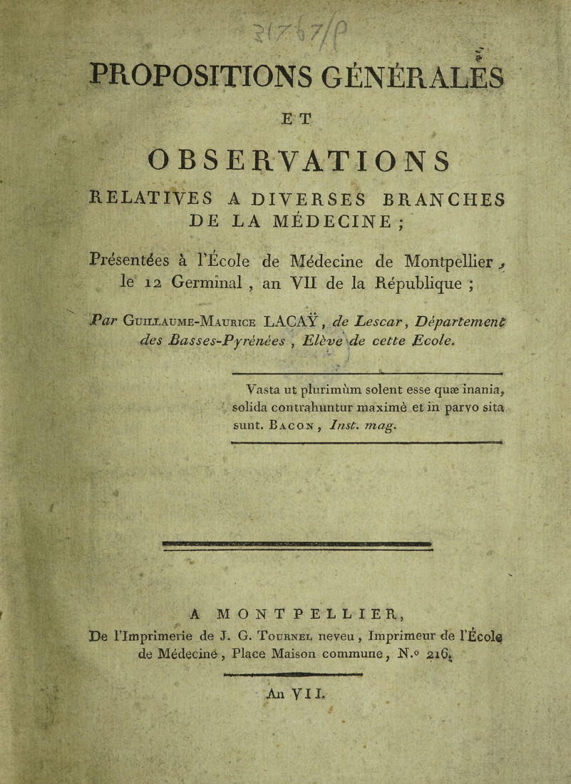 PROPOSITIONS GÉNÉRALES E T OBSERVATIONS RELATIVES A DIVERSES BRANCHES DE LA MÉDECINE ; Pi'ésentées à l’École de Médecine de Montpellier j. le 12 Germinal , an VII de la République ; Par Guillaume-Maurice LACAŸ, de Lescar, Département des Basses-Pyrénées , Elève de cette Ecole. Vasta ut plurimùm soient esse quæ inania, solicla contraliuntur maximè et in parvo sita sunt. Bacon, Inst. mag. A MONTPELLIER, De rimprimerie de J. G. Tournel neveu, Imprimeur de l’EcoI© de Médecine , Place Maison commune, N.° 216* An VIL