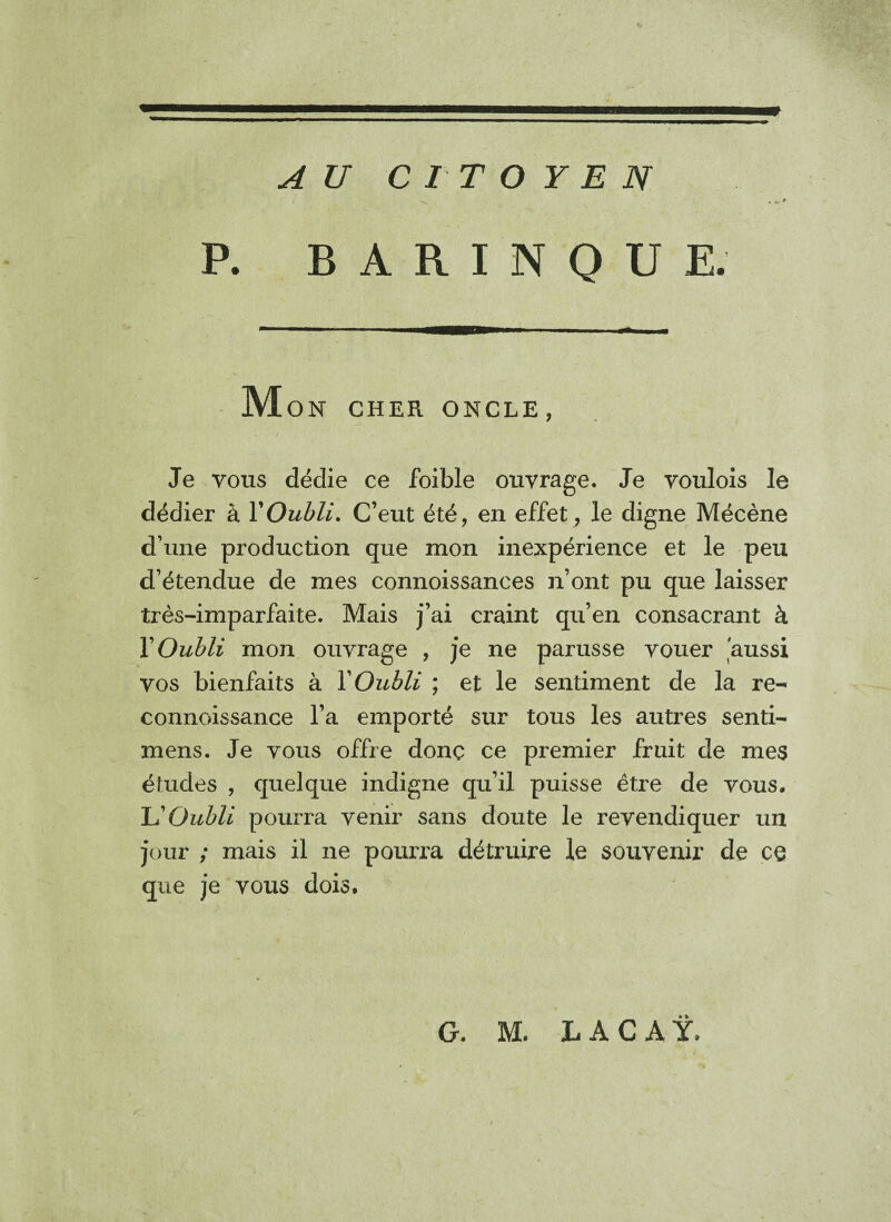 AU CITOYEN . * * P. B A R I N Q U E. M ON CHER ONCLE, Je vous dédie ce foible ouvrage. Je voulois le dédier à Y Oubli. C’eut été, en effet, le digne Mécène d’une production que mon inexpérience et le peu d’étendue de mes connoissances n’ont pu que laisser très-imparfaite. Mais j’ai craint qu’en consacrant à Y Oubli mon ouvrage , je ne parusse vouer aussi vos bienfaits à Y Oubli ; et le sentiment de la re- connoissance l’a emporté sur tous les autres senti- mens. Je vous offre donc ce premier fruit de mes études , quelque indigne qu’il puisse être de vous. L'Oubli pourra venir sans doute le revendiquer un jour ; mais il ne pourra détruire le souvenir de ce que je vous dois.