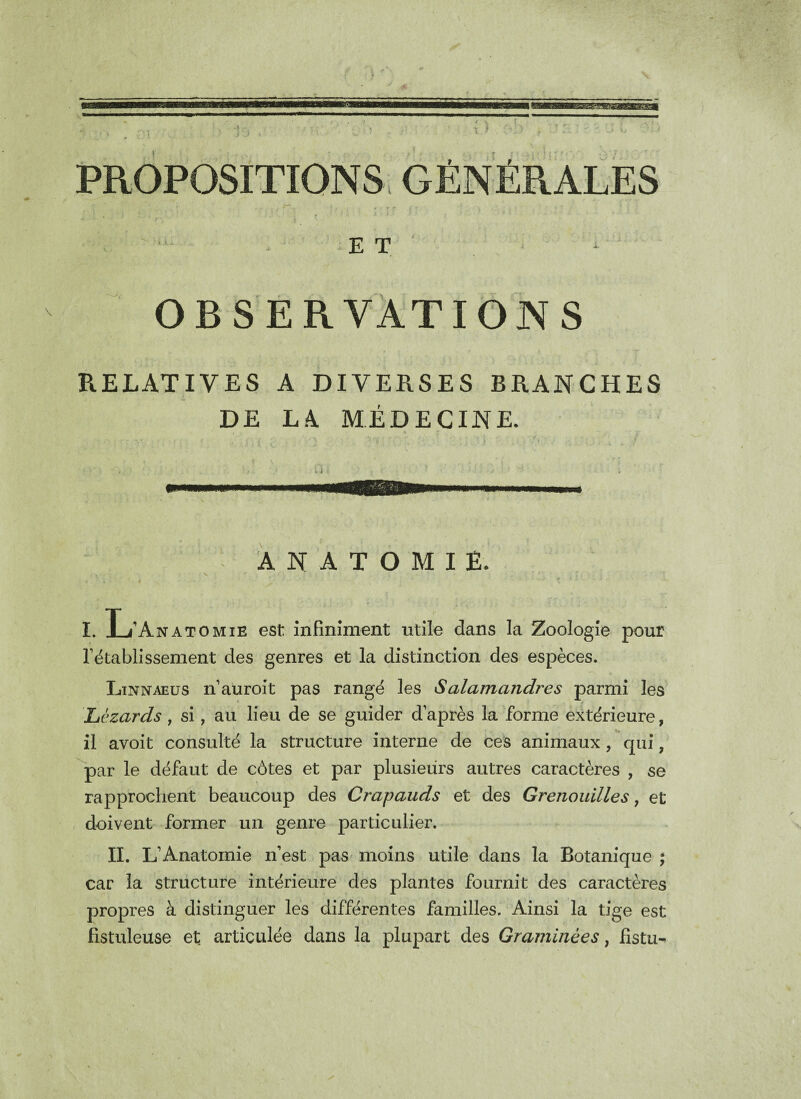 10 O •’ PROPOSITIONS GÉNÉRALES E T \ OBSERVATIONS RELATIVES A DIVERSES BRANCHES DE LA MÉDECINE. ANATOMIE. / % J . • - i x . f « v • . • -• * 1 II. 7 * ■ . , \ , ‘ ; 1 • ■ t > f ■ < i ■ ) . I. T / A n a tomTF. est infiniment utile dans la Zoologie pour rétablissement des genres et la distinction des espèces. Linnaeus n’auroit pas rangé les Salamandres parmi les îtèzards , si, au lieu de se guider daprès la forme extérieure, il avoit consulté la structure interne de ces animaux , qui, par le défaut de côtes et par plusieurs autres caractères , se rapprochent beaucoup des Crapauds et des Grenouilles, et doivent former un genre particulier. II. L’Anatomie n’est pas moins utile dans la Botanique ; car la structure intérieure des plantes fournit des caractères propres à distinguer les différentes familles. Ainsi la tige est fistuleuse et articulée dans la plupart des Graminées, fistu-