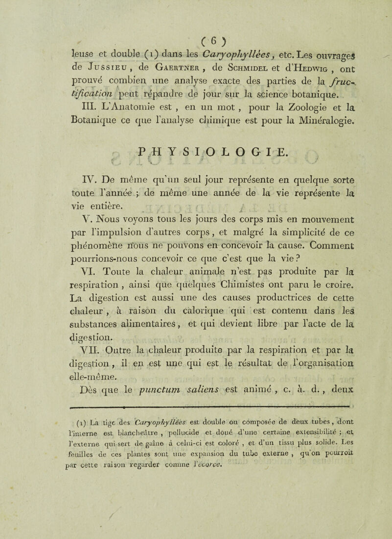 leuse et double (i) dans les Caryophyllèes, etc. Les ouvrages de Jussieu, de Gaertner , de Schmidel et dJÏÏEDWiG , ont prouvé combien une analyse exacte des parties de la fruc¬ tification peut répandre de jour sur la science botanique. III. L’Anatomie est , en un mot , pour la Zoologie et la Botanique ce que l’analyse chimique est pour la Minéralogie. PHYS 1:0 L O G I E. *•' • | £ 4 V !.. / IV. De même qu’un seul jour représente en quelque sorte toute l’année \ de même une année de la vie représente la vie entière. • - S - ■ «- # 1 K-. V. Nous voyons tous les jours des corps mis en mouvement par l’impulsion d’autres corps , et malgré la simplicité de ce phénomène rions ne pouvons en concevoir la cause. Comment pourrions-nous concevoir ce que c’est que la vie ? VI. Toute la chaleur animale n’est pas produite par la respiration , ainsi que quelques Chimistes ont paru le croire. La digestion est aussi une des causes productrices de cette chaleur, à raison du calorique qui est contenu dans les substances alimentaires, et qui devient libre par l’acte de la digestion. VIL Outre la chaleur produite par la respiration et par la digestion , il en est une qui est le résultat de l’organisation elle-même. Dès que le punctum saliens est animé , c. à. d., deux (i) La tige des Caryophyliées est double ou composée de deux tubes, dont l’interne est blancheâtre , pellucide et doué d’une certaine extensibilité ; et l’externe qui-sert de gaine à celui-ci est coloré , et d’un tissu plus solide. Les feuilles de ces plantes sont une expansion du tube externe , qu on pourroit par cette raison regarder comme Vécorce.