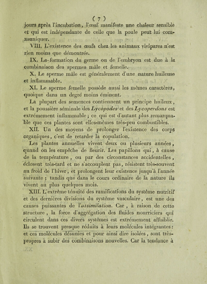 jours après l'incubation, l'oeuf, manifeste une chaleur sensible et qui est indépendante de celle que la poule peut lui com¬ muniquer. , < . :;p v \ . , VIII. L’existence des oeufs chez les animaux vivipares n'est rien moins que démontrée, , IX. La-formation du germe ou de l’embryon est due à la combinaison des spermes mâle et femelle. X. Le sperme mâle est généralement d’une nature huileuse et inflammable. XI. Le sperme femelle possède aussi les mêmes caractères, quoique dans un degré moins éminent. La plupart des semences contiennent un principe huileux, et la poussière séminale des Lycopodes et des Lycoperdons est extrêmement inflammable ; ce qui est d’autant plus remarqua¬ ble que ces plantes sont elles-mêmes très-peu combustibles. XII. Un des moyens de prolonger l’existence des corps organiques, c’est de retarder la copulation. Les plantes annuelles vivent deux ou plusieurs années, quand on les empêche de fleurir. Les papillons qui, à cause de la température , ou par des circonstances accidentelles , éclosent très-tard et ne s’accouplent pas, résistent très-souvent au froid de l’hiver, et prolongent leur existence jusqu’à l’année suivante ; tandis que dans le cours ordinaire de la nature ils vivent au plus quelques mois. XIII. L’extrême ténuité des ramifications du système nutritif et des dernières divisions du système vasculaire, est une des causes puissantes de Xassimilation. Car , à raison de cette structure , la force d’aggrégation des fluides nourriciers qui circulent dans ces divers systèmes est extrêmement affoiblie. Ils se trouvent presque réduits à leurs molécules intégrantes: et ces molécules désunies et pour ainsi dire isolées , sont très- propres à subir des combinaisons nouvelles. Car la tendance à