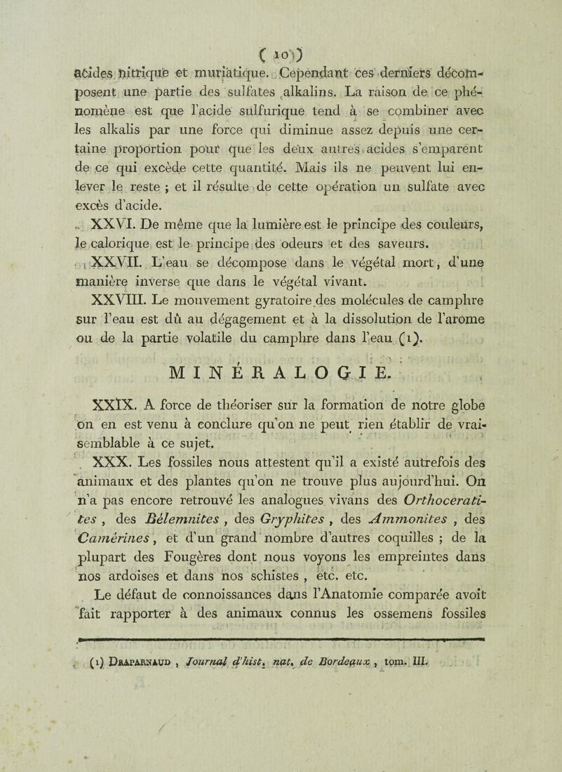 C 1°0 aôides nitrique et muriatique. Cependant ces derniers décom¬ posent une partie des sulfates alkalins. La raison de ce phé¬ nomène est que F acide sulfurique tend à se combiner avec les alkalis par une force qui diminue assez depuis une cer¬ taine proportion pour que les deux autres acides s’emparent de ce qui excède cette quantité. Mais ils ne peuvent lui en¬ lever le reste \ et il résulte de cette opération un sulfate avec excès d’acide. XXVI. De même que la lumière est le principe des couleurs, le calorique est le principe des odeurs et des saveurs. i XXVII. L’eau se décompose dans le végétal mort, d’une manière inverse que dans le végétal vivant. XXVIII. Le mouvement gyratoire des molécules de camphre sur l’eau est dû au dégagement et à la dissolution de l’arome ou de la partie volatile du camphre dans l’eau (1). 1 r '’ *> - * MINÉRALOGIE. XXÏX. A force de théoriser sur la formation de notre globe on en est venu à conclure qu’on ne peut rien établir de vrai¬ semblable à ce sujet. i ' i ■ • ■ , XXX. Les fossiles nous attestent qu’il a existé autrefois des animaux et des plantes qu’on ne trouve plus aujourd’hui. Ou * n’a pas encore retrouvé les analogues vivans des Orthocerati- * _ i ' tes , des Bèlemtiites , des Gryphites , des Ammonites , des Camèrines, et d’un grand nombre d’autres coquilles ; de la plupart des Fougères dont nous voyons les empreintes dans nos ardoises et dans nos schistes , etc. etc. Le défaut de oonnoissances dans l’Anatomie comparée avoit fait rapporter à des animaux connus les ossemens fossiles