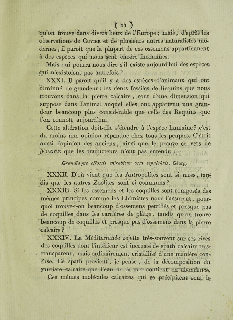 qu’on trouve dans divers lieux de l’Europe; mais, d’après les observations de Cuvier et de plusieurs autres naturalistes ma* dernçs, il paroît que la plupart de ces ossemens appartiennent à des espèces qui nous sent encore inconnues. Mais qui pourra nous dire s’il existe aujourd’hui des espèce^ qui n’existoient pas autrefois? XXXI. Il paroit qu’il y a des espèces d’animaux qui ont diminué de grandeur : les dents fossiles de Requins que nous trouvons dans la pierre calcaire , sont d’une dimension qui suppose dans l’animal auquel elles ont appartenu une gran¬ deur beaucoup plus considérable que celle des Requins que l’on connoit aujourd’hui. Cette altération doit-elle s’étendre à l’espèce humaine ? c’est du moins une opinion répandue chez tous les peuples. C’étoit aussi l’opinion des anciens , ainsi que le prouve ce vers de [Virgile que les traducteurs n’ont pas entendu : Grandiaque effossis miràbitur ossa sepulchris. Géorg.- r ' . .• * *r , > 7 T • V - -' ' * ' v ’ - '; , > .1 XXXII. D’où vient que les Antropolites sont si rares, tan- dis que les autres Zoolites sont si communs? XXXIII. Si les ossemens et les coquilles sont composés des mêmes principes comme les Chimistes nous l’assurent, pour¬ quoi trouve-t-on beaucoup d’ossemens pétrifiés et presque pas de coquilles dans les carrières de plâtre, tandis qu’on trouve beaucoup de coquilles et presque pas d’ossemehs dans la pierre calcaire ? XXXIV. La Méditerranée rejette très-souvent sur ses rives des coquilles dont l’intérieur est incrusté de spath calcaire très- » transparent, mais ordinairement cristallisé d’une manière con¬ fuse. Ce spath provient, je pense , de la décomposition du muriate calcaire que l’eau de la mer contient en abondance. jCes mêmes molécules calcaires qui se précipitent sont le