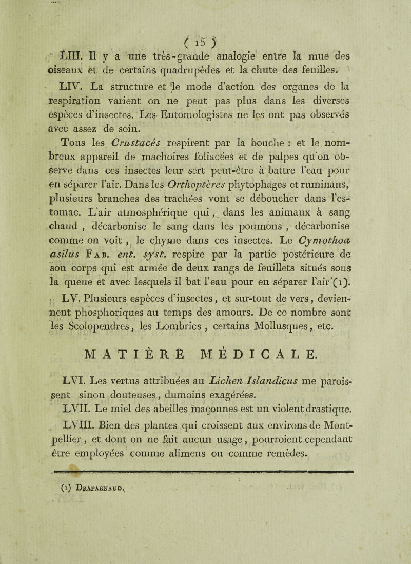 LUI. Il y a une très-grande analogie entre la mue des oiseaux et de certains quadrupèdes et la chute des feuilles. LIV. La structure et ie mode d’action des organes de la respiration varient on ne peut pas plus dans les diverses espèces d’insectes. Les Entomologistes ne les ont pas observés avec assez de soin. Tous les Crustacés respirent par la bouche: et le.nom¬ breux appareil de mâchoires foliacées et de palpes qu’on ob¬ serve dans ces insectes leur sert peut-être à battre l’eau pour en séparer l’air. Dans les Orthoptères phytophages et ruminans, plusieurs branches des trachées vont se déboucher dans l’es¬ tomac. L’air atmosphérique qui, dans les animaux à sang chaud , décarbonise le sang dans les poumons , décarbonise comme on voit , le chyme dans ces insectes. Le Cymothoa asilus F a b. eut. syst. respire par la partie postérieure de son corps qui est armée de deux rangs de feuillets situés sous la queue et avec lesquels il bat l’eau pour en séparer l’air‘(1). LV. Plusieurs espèces d’insectes, et sur-tout de vers, devien¬ nent phosphoriques au temps des amours. De ce nombre sont les Scolopendres, les Lombrics , certains Mollusques, etc. MATIÈRE MÉDICALE. LVI. Les vertus attribuées au Lichen Islandicus me parois- sent sinon douteuses, dumoins exagérées. LVII. Le miel des abeilles maçonnes est un violent drastique. LVIII. Bien des plantes qui croissent aux environs de Mont¬ pellier , et dont on ne fait aucun usage, pourroient cependant être employées comme alimens ou comme remèdes. (1) Djuparnaud.