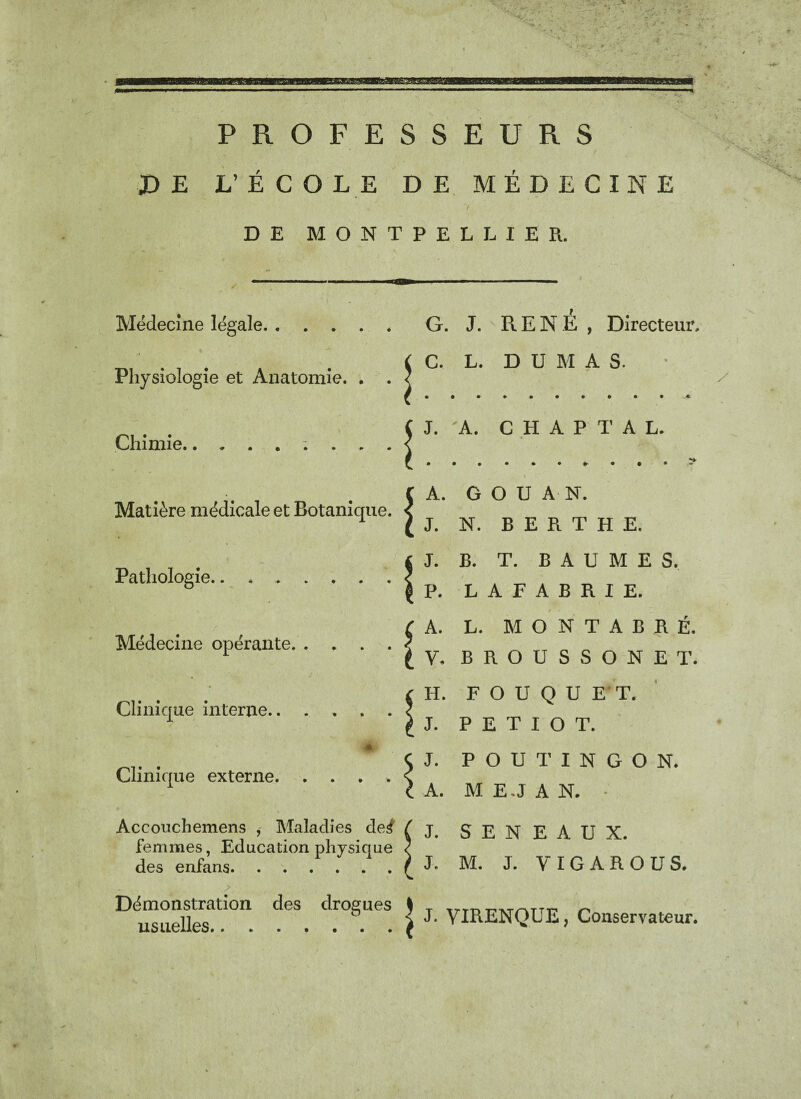 ' N. . PROFESSEURS JD E L’ ÉCOLE DE MÉDECINE DE MONTPELLIER. Médecine légale. Physiologie et Anatomie. . . Chimie. Matière médicale et Botanique. Pathologie. Médecine opérante. . . Clinique interne.. Clinique externe. . . Accouchemens , Maladies de^ f femmes, Education physique ? des enfans.£ Démonstration des drogues $ usuelles./ G. j. RENE, Directeur, J. A. C H A P T A L. » / A. G v U O U A N. J. N. B E R T H E. J. B. T. BAUME S. P. L A F A B R I E. A. L. é • M O N T A B R É. V. B ROUSSONET. H. F OUQUE'T, J. p ; E T I O T. J. p O U T I N G O N. A. M EJ A N. * J. s : E N E A U X. J. M. J. VIGAROUS. J. YIRENQUE, Conservateur.