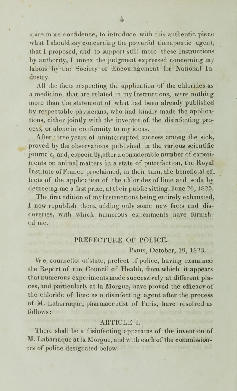 spire more confidence, to introduce with this authentic piece what I should say concerning the powerful therapeutic agent, that I proposed, and to support still more these Instructions by authority, I annex the judgment expressed concerning my labors by the Society of Encouragement for National In¬ dustry. All the facts respecting the application of the chlorides as a medicine, that are related in my Instructions, were nothing more than the statement of what had been already published by respectable physicians, who had kindly made the applica¬ tions, either jointly with the inventor of the disinfecting pro¬ cess, or alone in conformity to my ideas. After three years of uninterrupted success among the sick, proved by the observations published in the various scientific journals, and, especially,after a considerable number of experi¬ ments on animal matters in a state of putrefaction, the Royal Institute ofFrance proclaimed, in their turn, the beneficial ef_ fects of the application of the chlorides of lime and soda by decreeing me a first prize, at their public sitting, June 2G, 1825. The first edition of mylnstructions being entirely exhausted, I now republish them, adding only some new facts and dis¬ coveries, with which numerous experiments have furnish¬ ed me. PREFECTURE OF POLIUE. Paris, October, 19, 1823. W e, counsellor of state, prefect of police, having examined the Report of the Council of Health, from which it appears that numerous experiments made successively at different pla¬ ces, and particularly at la Morgue, have proved the efficacy of the chloride of lime as a disinfecting agent after the process of M. Labarraque, pharmaceutist of Paris, have resolved as follows: ARTICLE I. There shall be a disinfecting apparatus of the invention of M. Labarraque at la Morgue, and with each of the commission¬ ers of police designated below.