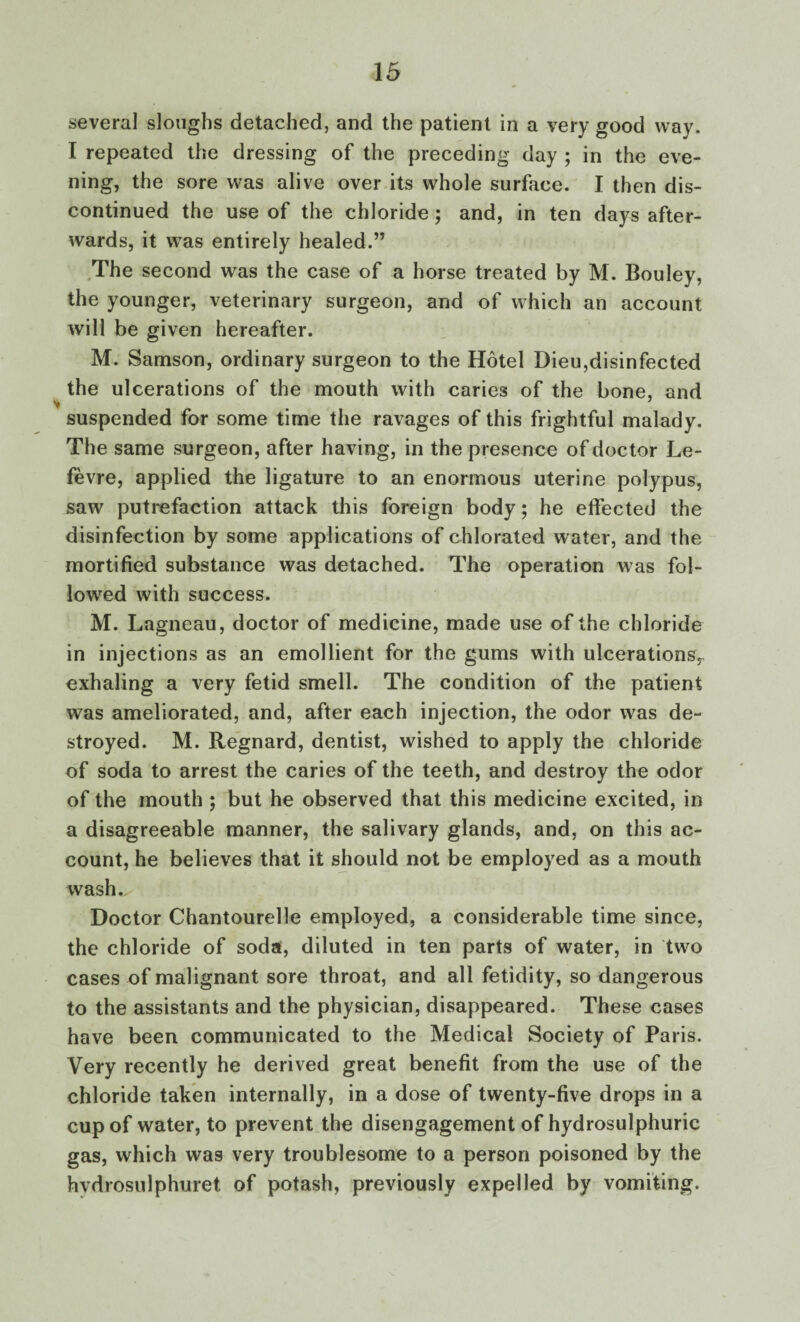 several sloughs detached, and the patient in a very good way. I repeated the dressing of the preceding day ; in the eve¬ ning, the sore was alive over its whole surface. I then dis¬ continued the use of the chloride; and, in ten days after¬ wards, it was entirely healed.” The second was the case of a horse treated by M. Bouley, the younger, veterinary surgeon, and of which an account will be given hereafter. M. Samson, ordinary surgeon to the Hotel Dieu,disinfected the ulcerations of the mouth with caries of the bone, and * , 7 suspended for some time the ravages of this frightful malady. The same surgeon, after having, in the presence of doctor Le- fevre, applied the ligature to an enormous uterine polypus, saw putrefaction attack this foreign body; he effected the disinfection by some applications of chlorated water, and the mortified substance was detached. The operation was fol¬ lowed with success. M. Lagneau, doctor of medicine, made use of the chloride in injections as an emollient for the gums with ulcerations,, exhaling a very fetid smell. The condition of the patient was ameliorated, and, after each injection, the odor was de¬ stroyed. M. Regnard, dentist, wished to apply the chloride of soda to arrest the caries of the teeth, and destroy the odor of the mouth ; but he observed that this medicine excited, in a disagreeable manner, the salivary glands, and, on this ac¬ count, he believes that it should not be employed as a mouth wash. Doctor Chantourelle employed, a considerable time since, the chloride of soda, diluted in ten parts of water, in two cases of malignant sore throat, and all fetidity, so dangerous to the assistants and the physician, disappeared. These cases have been communicated to the Medical Society of Paris. Very recently he derived great benefit from the use of the chloride taken internally, in a dose of twenty-five drops in a cup of water, to prevent the disengagement of hydrosulphuric gas, which was very troublesome to a person poisoned by the hvdrosulphuret of potash, previously expelled by vomiting.