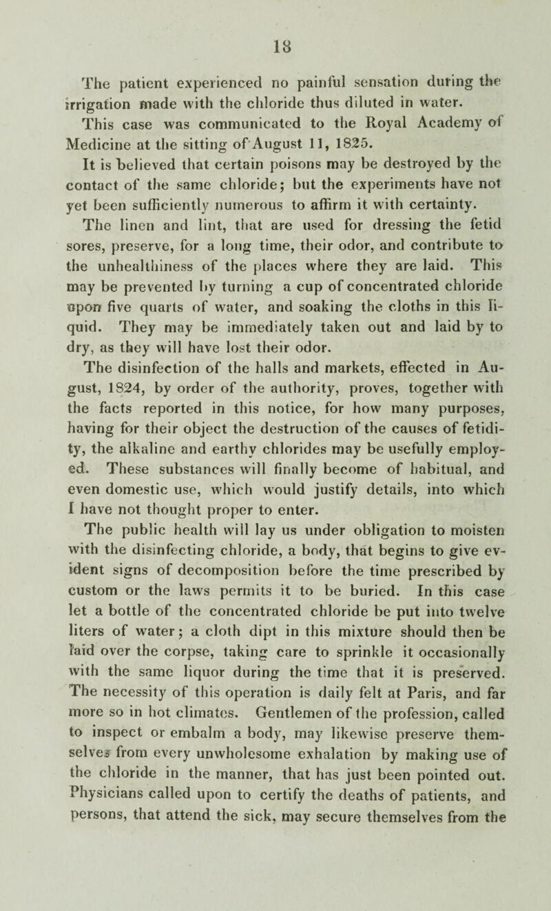 The patient experienced no painful sensation during the irrigation made with the chloride thus diluted in water. This case was communicated to the Royal Academy of Medicine at the sitting of August 11, 1825. It is believed that certain poisons may be destroyed by the contact of the same chloride; but the experiments have not yet been sufficiently numerous to affirm it with certainty. The linen and lint, that are used for dressing the fetid sores, preserve, for a long time, their odor, and contribute to the unhealthiness of the places where they are laid. This may be prevented by turning a cup of concentrated chloride upon five quarts of water, and soaking the cloths in this li¬ quid. They may be immediately taken out and laid by to dry, as they will have lost their odor. The di sinfection of the halls and markets, effected in Au¬ gust, 1824, by order of the authority, proves, together with the facts reported in this notice, for how many purposes, having for their object the destruction of the causes of fetidi- ty, the alkaline and earthy chlorides may be usefully employ¬ ed. These substances will finally become of habitual, and even domestic use, which would justify details, into which I have not thought proper to enter. The public health will lay us under obligation to moisten with the disinfecting chloride, a body, that begins to give ev¬ ident signs of decomposition before the time prescribed by custom or the laws permits it to be buried. In this case let a bottle of the concentrated chloride be put into twelve liters of water; a cloth dipt in this mixture should then be laid over the corpse, taking care to sprinkle it occasionally with the same liquor during the time that it is preserved. The necessity of this operation is daily felt at Paris, and far more so in hot climates. Gentlemen of the profession, called to inspect or embalm a body, may likewise preserve them¬ selves from every unwholesome exhalation by making use of the chloride in the manner, that has just been pointed out. Physicians called upon to certify the deaths of patients, and persons, that attend the sick, may secure themselves from the