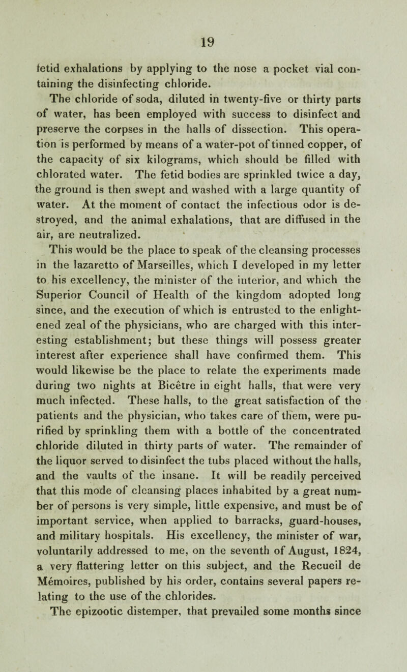 fetid exhalations by applying to the nose a pocket vial con¬ taining the disinfecting chloride. The chloride of soda, diluted in twenty-five or thirty parts of water, has been employed with success to disinfect and preserve the corpses in the halls of dissection. This opera¬ tion is performed by means of a water-pot of tinned copper, of the capacity of six kilograms, which should be filled with chlorated water. The fetid bodies are sprinkled twice a day, the ground is then swept and washed with a large quantity of water. At the moment of contact the infectious odor is de¬ stroyed, and the animal exhalations, that are diffused in the air, are neutralized. This would be the place to speak of the cleansing processes in the lazaretto of Marseilles, which I developed in my letter to his excellency, the minister of the interior, and which the Superior Council of Health of the kingdom adopted long since, and the execution of which is entrusted to the enlight¬ ened zeal of the physicians, who are charged with this inter¬ esting establishment; but these things will possess greater interest after experience shall have confirmed them. This would likewise be the place to relate the experiments made during two nights at Bicetre in eight halls, that were very much infected. These halls, to the great satisfaction of the patients and the physician, who takes care of them, were pu¬ rified by sprinkling them with a bottle of the concentrated chloride diluted in thirty parts of water. The remainder of the liquor served to disinfect the tubs placed without the halls, and the vaults of the insane. It will be readily perceived that this mode of cleansing places inhabited by a great num¬ ber of persons is very simple, little expensive, and must be of important service, when applied to barracks, guard-houses, and military hospitals. His excellency, the minister of war, voluntarily addressed to me, on the seventh of August, 1824, a very flattering letter on this subject, and the Recueil de Memoires, published by his order, contains several papers re¬ lating to the use of the chlorides. The epizootic distemper, that prevailed some months since