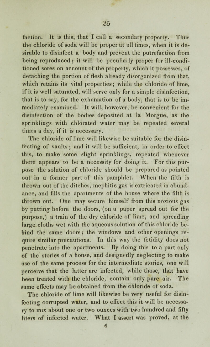 the chloride of soda will be proper at all times, when it is de¬ sirable to disinfect a body and prevent the putrefaction from being reproduced; it will be peculiarly proper for ill-condi¬ tioned sores on account of the property, which it possesses, of detaching the portion of flesh already disorganized from that, which retains its vital properties; while the chloride of lime, if it is well saturated, will serve only for a simple disinfection, that is to say, for the exhumation of a body, that is to be im¬ mediately examined. It will, however, be convenient for the disinfection of the bodies deposited at la Morgue, as the sprinklings with chlorated water may be repeated several times a day, if it is necessary. The chloride of lime will likewise be suitable for the disin¬ fecting of vaults ; and it will be sufficient, in order to effect this, to make some slight sprinklings, repeated whenever there appears to be a necessity for doing it. For this pur¬ pose the solution of chloride should be prepared as pointed out in a former part of this pamphlet. When the filth is thrown out of the ditches, mephitic gas is extricated in abund¬ ance, and fills the apartments of the house where the filth is thrown out. One may secure himself from this noxious gas by putting before the doors, (on a paper spread out for the purpose,) a train of the dry chloride of lime, and spreading large cloths wet with the aqueous solution of this chloride be¬ hind the same doors; the windows and other openings re¬ quire similar precautions. In this way the fetidity does not penetrate into the apartments. By doing this to a part only of the stories of a house, and designedly neglecting to make use of the same process for the intermediate stories, one will perceive that the latter are infected, while those, that have been treated with the chloride, contain only pure air. The same effects may be obtained from the chloride of soda. The chloride of lime will likewise be very useful for disin¬ fecting corrupted water, and to effect this it will be necessa¬ ry to mix about one or two ounces with two hundred and fifty liters of infected water. What I assert was proved, at the 4