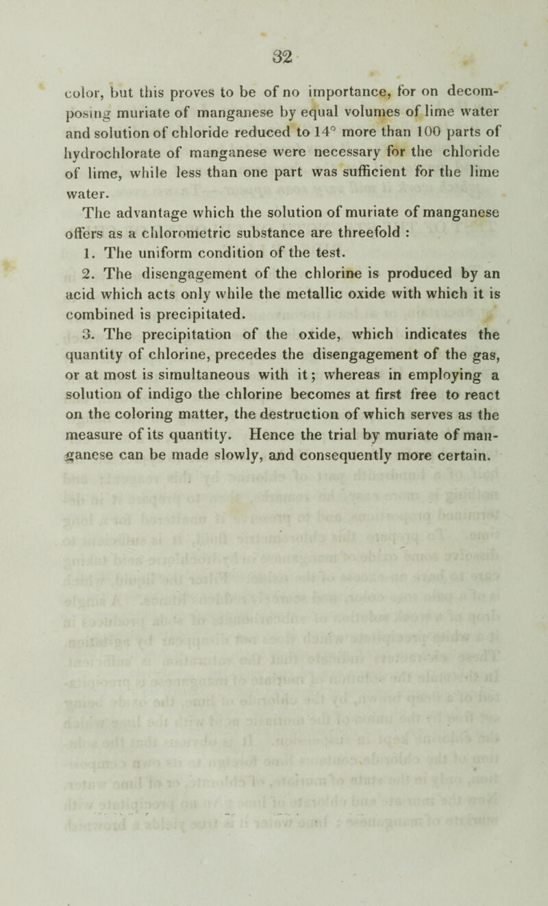 color, but this proves to be of no importance, for on decom¬ posing muriate of manganese by equal volumes of lime water and solution of chloride reduced to 14° more than 100 parts of hydrochlorate of manganese were necessary for the chloride of lime, while less than one part was sufficient for the lime water. The advantage which the solution of muriate of manganese offers as a chlorometric substance are threefold : 1. The uniform condition of the test. 2. The disengagement of the chlorine is produced by an acid which acts only while the metallic oxide with which it is combined is precipitated. 3. The precipitation of the oxide, which indicates the quantity of chlorine, precedes the disengagement of the gas, or at most is simultaneous with it; whereas in employing a solution of indigo the chlorine becomes at first free to react on the coloring matter, the destruction of which serves as the measure of its quantity. Hence the trial by muriate of man¬ ganese can be made slowly, and consequently more certain.