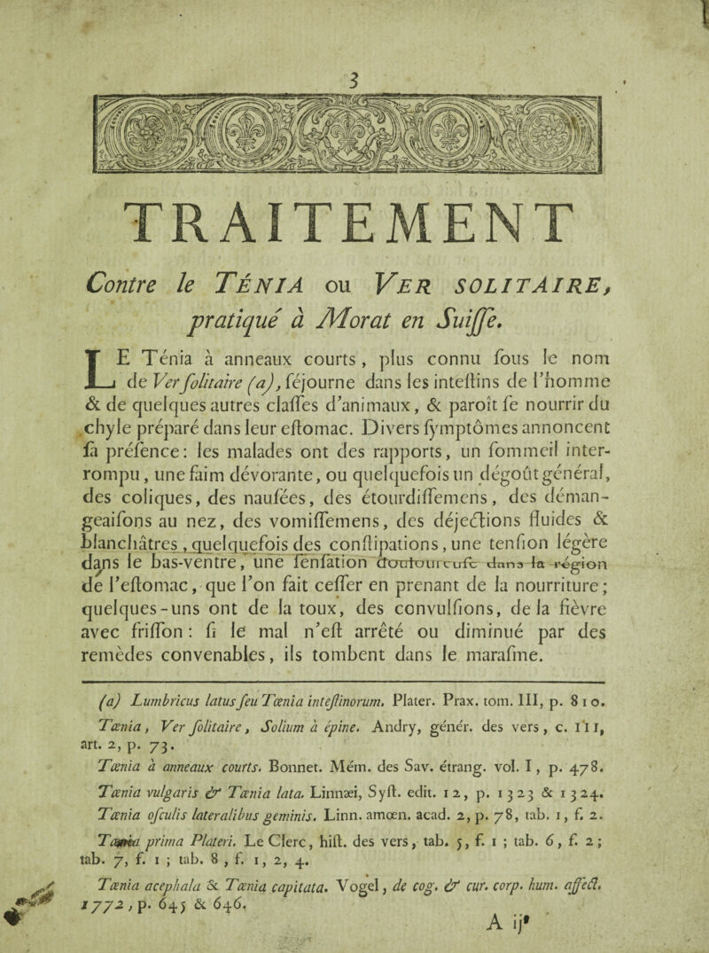 TRAITEMENT mé Contre le Ténia ou Ver solitaire, pratiqué à JVÏorat en Suiffe. » * LE Ténia à anneaux courts, plus connu fous le nom de Verfolitaire (a), féjourne dans les inteilins de fhomme & de quelques autres clafles d’animaux, & paroit fe nourrir du , chyle préparé dans leur eflomac. Divers fymptômes annoncent fà préfence: les malades ont des rapports, un fommeil inter¬ rompu, une faim dévorante, ou quelquefois un dégoût général, des coliques, des naufëes, des étourdiffemens, des déman- geaifons au nez, des vomiflemens, des déjeélions fluides & blanchâtres , quelquefois des conflipations, une tenfion légère dans le bas-ventre, une fénfation cîcratüurcLÆ dans ln région de feftomac, que l’on fait cefler en prenant de la nourriture; quelques-uns ont de la toux, des ccnvulfions, delà fièvre avec friflon : fl le mal n’eft arrêté ou diminué par des remèdes convenables, ils tombent dans le marafme. (a) Lumbricus latusfeu Tœnia intejlinorum, Plater. Prax. tom. III, p. 8 i o. Tœnia, Ver folitaire, Solium a épine. Andry, gêner, des vers , c. 111, art. 2, p. 73. Tœnia a anneaux courts. Bonnet. Mém. des Sav. étrang. vol. I, p. 478. Tœnia vulgaris & Tœnia lata. Linnæi, SyfL edit. 12, p. 1323 & 1 324. Tœnia ofculis lateralibus geminis. Linn. amœn. acad. 2, p. 78, tab. 1, f. 2. Tcyma prima Plateri. Le Clerc, hift. des vers, tab. 5, f. 1 ; tab. 6, f. 2; tab. 7, f. 1 ; tab. 8 , f. 1, 2, 4. , • Tœnia acephala & Tœnia capitata. Vogel, de cog. & car. corp. hum. affeél. 1772 , p. 645 & 646. A ijf